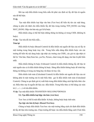 Giáo trình “Các hệ quản trị cơ sở dữ liệu"

         Khi tạo một điều khiển trong biểu mẫu thì phải xác định nó lấy dữ liệu từ nguồn
nào để thể hiện.
Ví dụ
         Tạo một điều khiển loại hộp văn bản (Text box) để hiển thị tên các mặt hàng,
chúng ta phải chỉ định cho điều khiển lấy dữ liệu trong trường TEN_HANG của bảng
MAT_HANG. Hộp văn bản này gọi là bị buộc.
         Điều khiển cũng có thể thể hiện những thông tin không có trong CSDL (Không bị
buộc).
Ví dụ: Tạo tiêu đề cho biểu mẫu...
Tóm lại
         Điều khiển bị buộc (Bound Control) là điều khiển mà nguồn dữ liệu của nó lấy từ
một trường trong bảng hoặc truy vấn Trong biểu mẫu dùng điều khiển buộc vào các
trường để hiển thị nội dung hoặc cập nhật các trường của CSDL, các giá trị cập nhật có
thể là: Văn bản, Date,Num ber, yes/No, Picture, chart trong đó dạng văn bản là phổ biến
nhất.
         Điều khiển không bị buộc (Unbound Control) là điều khiển không lấy dữ liệu từ
một nguồn nào cả là điều khiển không bị buộc. Dùng điều khiển không buộc để trình bày
thông tin không có trong các bảng hay rút được từ truy vấn.
         Điều khiển tính toán (Calculated Control) là điều khiển mà nguồn dữ liệu của nó
không phải là một trường mà là một biểu thức gọi là điều khiển tính toán (Calculated
Control). Chúng ta qui định giá trị xuất hiện trong điều khiển bằng cách lập biểu thức cho
nó. Biểu thức này là nguồn dữ liệu của điều khiển .Trong biểu thức có thể dùng các toán
tử (+, -,=...) với tên điều khiển.
Ví dụ: Tạo một điều khiển THANHTIEN=SOLUONG*DONGIA
         5.2. Tạo điều khiển loại hộp văn bản ( text box)

         Text box có thể là một điều khiển bị buộc, không buộc hoặc tính toán.
         Tạo hộp văn bản bị buộc (Bound Text box).
         Chúng ta buộc điều khiển Text box vào một trường bằng cách chỉ định điều khiển
đó lấy dữ liệu trên trường nào. Chọn trường để buộc vào điều khiển bằng cách Click biểu

Khoa Công nghệ Thông tin                                                          150
 