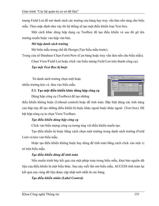 Giáo trình “Các hệ quản trị cơ sở dữ liệu"

tượng Field List để mở danh sách các trường của bảng hay truy vấn làm nền tảng cho biểu
mẫu. Theo mặc định như vậy thì hệ thống sẽ tạo một điều khiển loại Text box.
       Một cách khác dùng hộp dụng cụ Toolbox để tạo điều khiển và sau đó gõ tên
trường muốn buộc vào hộp văn bản.
       Mở hộp danh sách trường
       Mở biểu mẫu trong chế độ Design (Tạo biểu mẫu trước).
Trong cửa sổ Database Chọn Form/New (Cọn bảng hoặc truy vấn làm nền cho biểu mẫu).
       Chọn View/Field List hoặc click vào biểu tượng Field List trên thanh công cụ).
       Tạo một Text Box bị buộc


       Từ danh sách trường chọn một hoặc
nhiều trường kéo và đưa vào biểu mẫu.
       5.3. Tạo một điều khiển khác dùng hộp công cụ
       Dùng hộp công cụ (Toolbox) để tạo những
điều khiển không buộc (Unboud control) hoặc để tính toán. Đặc biệt dùng các tính năng
của hộp này để tạo những điều khiển bị buộc khác ngoài buộc khác ngoài (Text box). Để
bật hộp công cụ ta chọn View/Toolbars.
       Tạo điều khiển dùng hộp công cụ
       Click vào biểu tượng công cụ tuơng ứng với điều khiển muốn tạo.
       Tạo điều khiển bị buộc bằng cách chọn một trường trong danh sách trường (Field
List) và kéo vào biểu mẫu.
       Hoặc tạo điều khiển không buộc hay dùng để tính toán bằng cách click vào một vị
trí trên biểu mẫu.
       Tạo điều khiển dùng để tính toán
       Nếu muốn trình bày kết quả của một phép toán trong biểu mẫu, khai báo nguồn dữ
liệu của điều khiển là một biểu thức. Sau này mỗi lần mở biểu mẫu, ACCESS tính toán lại
kết quả của vùng dữ liệu được cập nhật mới nhất từ các bảng.
       Tạo điều khiển nhãn (Label Control)



Khoa Công nghệ Thông tin                                                          151
 