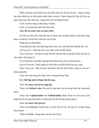 Giáo trình “Các hệ quản trị cơ sở dữ liệu"

         Muốn trình bày một chuỗi ký tự trên biểu mẫu như để làm tiêu đề... chúng ta dùng
loại điều khiển gọi là điều khiển nhãn (label control). Nhãn không thể hiện dữ liệu của
một trường hay biểu thức nào , chúng luôn luôn là không bị buộc.
         Click vào biểu tượng Label trong Toolbox
         Click vị trí muốn đặt nhãn trên biểu mẫu.
         Thay đổi các thuộc tính của điều khiển.

         Sau khi tạo biểu mẫu, biến đổi một số thuộc tính của điều khiển có thể hoàn thiện
thêm về thiết kế và hình thức trình bày của số liệu.
         Nhắp kép vào điều khiển.
         Trong hộp lựa chọn trên đầu bảng thuộc tính, chọn một lớp thích hợp để làm việc.
         All Properties: Trình bày tất cả các thuộc tính của điều khiển
         Data Properties: Ấn định các đặc tính thể hiện dữ liệu trong điều khiển như giá trị
mặc nhiên, định dạng số.
         Even Properties: Qui định một tập lệnh (Macro) hay thủ tục (Procedure)..
         Layout Properties: Định nghĩa các hình thức của điều khiển như cao, rộng.
         Other Properties: Một số thuộc tính khác như tên điều khiển, thông tin mô tả ở
dòng trạng thái.
         Click chọn một trong các thuộc tính của bảng để thực hiện.

         5.4. Thiết lập một số thuộc tính bổ sung

         5.4.1. Các thuộc tính hỗ trợ nhập liệu
         Thuộc tính Default value: Gán giá trị mặc định vào nội dung trình bày trong điều
khiển.
         Thuộc tính ValidationRule và ValidationRule Text: Kiểm tra tính hợp lệ khi
nhập dữ liệu cho một điều khiển và thông báo lỗi nếu dữ liệu không hợp lệ
         5.4.2. Các thuộc tính gióng lề
         Thuộc tính General: Gióng hàng văn bản theo lề trái, dữ liệu số và ngày tháng
theo lề phải.
         Thuộc tính Left: Gióng hàng văn bản theo lề trái.


Khoa Công nghệ Thông tin                                                             152
 