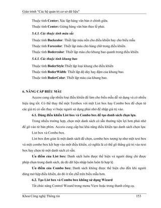 Giáo trình “Các hệ quản trị cơ sở dữ liệu"

       Thuộc tính Center: Xác lập hàng văn bản ở chính giữa.
       Thuộc tính Center: Gióng hàng văn bản theo lề phải.

       5.4.3. Các thuộc tính màu sắc
       Thuộc tính Backcolor: Thiết lập màu nền cho điều khiển hay cho biểu mẫu
       Thuộc tính Forecolor: Thiết lập màu cho hàng chữ trong điều khiển.
       Thuộc tính Bodercolor: Thiết lập màu cho khung bao quanh trong điều khiển.
       5.4.3. Các thuộc tính khung bao

       Thuộc tính BoderStyle:Thiết lập loại khung cho điều khiển
       Thuộc tính BoderWidth: Thiết lập độ dày hay đậm của khung bao.
       Thuộc tính BoderColor: Thiết lập màu của khung bao.



6. NÂNG CẤP BIỂU MẪU
       Access cung cấp nhiều loại điều khiển để làm cho biểu mẫu dễ sử dụng và có nhiều
hiệu ứng tốt. Có thể thay thế một Textbox với một List box hay Combo box để chọn từ
các giá trị có sẵn thay vì buộc người sử dụng phải nhớ để nhập giá trị vào.
       6.1. Dùng điều khiển List box và Combo box để tạo danh sách chọn lựa.
       Trong nhiều trường hợp, chọn một danh sách có sẵn thường tiện lợi hơn phải nhớ
để gõ vào từ bàn phím. Access cung cấp hai khả năng điều khiển tạo danh sách chọn lựa:
       List box và Combo box.
       List box đơn giản là một danh sách để chọn, combo box tương tự như một text box
và một combo box kết hợp vào một điều khiển, có nghĩa là có thể gõ thẳng giá trị vào text
box hay chọn từ một danh sách có sẵn.
       Ưu điểm của List box: Danh sách luôn được thể hiện và người dùng chỉ được
phép chọn trong danh sách, do đó dữ liệu nhập luôn luôn là hợp lệ.
       Ưu điểm của Combo box: Danh sách không được thể hiện cho đến khi người
dùng mở hộp điều khiển, do đó ít tốn chỗ trên biểu mẫu hơn.
       6.2. Tạo List box và Combo box không sử dụng Wizard
       Tắt chức năng Control Wizard trong menu View hoặc trong thanh công cụ.


Khoa Công nghệ Thông tin                                                         153
 