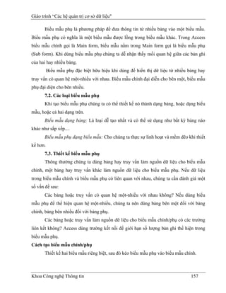 Giáo trình “Các hệ quản trị cơ sở dữ liệu"

      Biểu mẫu phụ là phương pháp để đưa thông tin từ nhiều bảng vào một biểu mẫu.
Biểu mẫu phụ có nghĩa là một biểu mẫu được lồng trong biểu mẫu khác. Trong Access
biểu mẫu chính gọi là Main form, biểu mẫu nằm trong Main form gọi là biểu mẫu phụ
(Sub form). Khi dùng biểu mẫu phụ chúng ta dễ nhận thấy mối quan hệ giữa các bản ghi
của hai hay nhiều bảng.
          Biểu mẫu phụ đặc biệt hữu hiệu khi dùng để hiển thị dữ liệu từ nhiều bảng hay
truy vấn có quan hệ một-nhiều với nhau. Biểu mẫu chính đại diễn cho bên một, biểu mẫu
phụ đại diện cho bên nhiều.
      7.2. Các loại biểu mẫu phụ
      Khi tạo biểu mẫu phụ chúng ta có thể thiết kế nó thành dạng bảng, hoặc dạng biểu
mẫu, hoặc cả hai dạng trên.
      Biểu mẫu dạng bảng: Là loại dễ tạo nhất và có thể sử dụng như bất kỳ bảng nào
khác như sắp xếp....
      Biểu mẫu phụ dạng biểu mẫu: Cho chúng ta thực sự linh hoạt và mềm dẽo khi thiết
kế hơn.
      7.3. Thiết kế biểu mẫu phụ
      Thông thường chúng ta dùng bảng hay truy vấn làm nguồn dữ liệu cho biểu mẫu
chính, một bảng hay truy vấn khác làm nguồn dữ liệu cho biểu mẫu phụ. Nếu dữ liệu
trong biểu mẫu chính và biểu mẫu phụ có liên quan với nhau, chúng ta cần đánh giá một
số vấn đề sau:
      Các bảng hoặc truy vấn có quan hệ một-nhiều với nhau không? Nếu dùng biểu
mẫu phụ để thể hiện quan hệ một-nhiều, chúng ta nên dùng bảng bên một đối với bảng
chính, bảng bên nhiều đối với bảng phụ.
      Các bảng hoặc truy vấn làm nguồn dữ liệu cho biểu mẫu chính/phụ có các trường
liên kết không? Access dùng trường kết nối để giới hạn số lượng bản ghi thể hiện trong
biểu mẫu phụ.
Cách tạo biểu mẫu chính/phụ
      Thiết kế hai biểu mẫu riêng biệt, sau đó kéo biểu mẫu phụ vào biểu mẫu chính.



Khoa Công nghệ Thông tin                                                        157
 