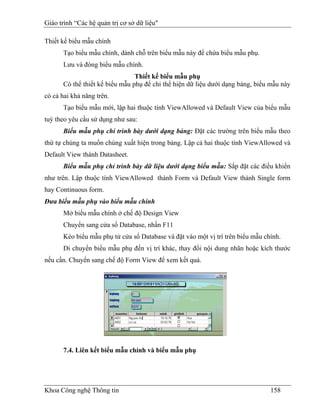 Giáo trình “Các hệ quản trị cơ sở dữ liệu"

Thiết kế biểu mẫu chính
      Tạo biểu mẫu chính, dành chỗ trên biểu mẫu này để chứa biểu mẫu phụ.
      Lưu và đóng biểu mẫu chính.
                                Thiết kế biểu mẫu phụ
      Có thể thiết kế biểu mẫu phụ để chỉ thể hiện dữ liệu dưới dạng bảng, biểu mẫu này
có cả hai khả năng trên.
       Tạo biểu mẫu mới, lập hai thuộc tính ViewAllowed và Default View của biểu mẫu
tuỳ theo yêu cầu sử dụng như sau:
       Biểu mẫu phụ chỉ trình bày dưới dạng bảng: Đặt các trường trên biểu mẫu theo
thứ tự chúng ta muốn chúng xuất hiện trong bảng. Lập cả hai thuộc tính ViewAllowed và
Default View thành Datasheet.
       Biểu mẫu phụ chỉ trình bày dữ liệu dưới dạng biểu mẫu: Sắp đặt các điều khiển
như trên. Lập thuộc tính ViewAllowed thành Form và Default View thành Single form
hay Continuous form.
Đưa biểu mẫu phụ vào biểu mẫu chính
      Mở biểu mẫu chính ở chế độ Design View
      Chuyển sang cửa sổ Database, nhần F11
      Kéo biểu mẫu phụ tử cửa sổ Database và đặt vào một vị trí trên biểu mẫu chính.
      Di chuyển biểu mẫu phụ đến vị trí khác, thay đổi nội dung nhãn hoặc kích thước
nếu cần. Chuyển sang chế độ Form View để xem kết quả.




       7.4. Liên kết biểu mẫu chính và biểu mẫu phụ




Khoa Công nghệ Thông tin                                                        158
 