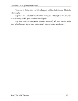 Giáo trình “Các hệ quản trị cơ sở dữ liệu"

      Trong chế độ Design View của biểu mẫu chính, mở bảng thuộc tính của điều khiển
biểu mẫu phụ.
      Lập thuộc tính LinkChildFields thành tên trường nối kết trong biểu mẫu phụ, nếu
có nhiều trường nối kết, phân cách nhau bởi dấu phẩy.
      Lập thuộc tính LinkMasterFields thành tên trường nối kết hoặc tên điều khiển
trong biểu mẫu chính, nếu có nhiều trường nối kết, phân cách nhau bởi dấu phẩy.




Khoa Công nghệ Thông tin                                                          159
 