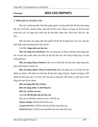 Giáo trình “Các hệ quản trị cơ sở dữ liệu"

Chương 6                              BÁO CÁO (REPORT)

1. TỔNG QUAN VỀ BÁO CÁO

        Báo cáo là phương thức hữu hiệu giúp người sử dụng trình bày dữ liệu dưới dạng
đầy đủ và dễ hiểu, nhanh chóng, đẹp mắt để khi in ấn. Người sử dụng có thể tích hợp
trong báo cáo các dạng thức trình bày dữ liệu khác nhau như: Hình ảnh, biểu đồ, văn
bản......

        Báo cáo được xây dựng trên một nguồn dữ liệu đó là bảng hoặc truy vấn, một câu
lệnh SQL hoặc một dạng biểu mẫu nào đó
        1.1. Các dạng mẫu của báo cáo
        Báo cáo dạng cột (columnar): báo cáo dạng này sẽ được trình bày theo dạng một
cột và kèm theo phần nhãn của mỗi cột dữ liệu bên trái, mỗi dòng tương ứng với một
trường dữ liệu.
        Báo cáo dạng hàng (Tabular): Báo cáo sẽ trình bày dữ liệu theo dạng bảng bao
gồm nhiều hàng và nhiêu cột.
        Báo cáo dạng nhóm/ Tổng (Group/Total): Báo cáo dạng này sẽ tổ chức dữ liệu
thành các nhóm, mỗi nhóm sẽ trình bày dữ liệu theo dạng Tabular. Người sử dụng có thể
nhóm dữ liệu theo cấp và có thể tính toán giá trị tổng cho mỗi nhóm và một giá trị tính
tổng cho toàn bộ các nhóm
        Báo cáo dạng biểu đồ ( Chart)
        Báo cáo dạng nhãn ( Label Report)
        Báo cáo với báo cáo con
        1.2. Các chế độ hiển thị của báo cáo
        Báo cáo có thể được trình bày theo 3 chế độ sau
        Report design: Chế độ thiết kế báo cáo.
        Layout PreView: Chế độ trình bày dữ liệu trong báo cáo.
        Print PreView: Chế độ xem hình thức báo cáo trước khi in ấn.




Khoa Công nghệ Thông tin                                                       160
 