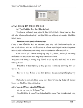 Giáo trình “Các hệ quản trị cơ sở dữ liệu"




3. TẠO ĐIỀU KHIỂN TRONG BÁO CÁO
       3.1. Tạođiều khiển Text Box (Hộp văn bản)
       Text box có nhiều tính năng, có thể là điều khiển bị buộc, không buộc hay dùng
tính toán. Nếu trong báo cáo có cả 3 loại điều khiển này, chúng ta nên ưu tiên điều khiển
bị buộc trước.
        Tạo một text box bị buộc và không buộc
Chúng ta buộc điều khiển Text box vào một trường bằng cách chỉ định trường cho text
box đó lấy dữ liệu. Text box đó lấy dữ liệu có thể thực hiện bằng cách kéo trường muốn
buộc vào điều khiển từ danh sách trường (Field List) vào biểu mẫu đang thiết kế.
       Cách khác để tạo Text box là dùng hộp công cụ (Toolbox), sau đó gõ tên trường
muốn buộc vào hộp văn bản hoặc bảng thuộc tính của điều khiển.
Dùng danh sách trường là phương pháp tốt nhất để tạo một điều khiển Text box bị buộc
vì hai lý do sau:
        Điều khiển đó được hệ thống tự động gắn nhãn và nhãn lấy tên trường được kéo
làm tiêu đề.

        Text box bị buộc đó thừa kế các thiết lập thuộc tính của trường từ bảng hay truy
vấn.

       Muốn chuyển một điều khiển không buộc thành bị buộc, lập thuộc tính Control
Source của điều khiển thành một trường.

Một số thao tác khi thực hiện thiết kế báo cáo.
        Mở báo cáo trong chế độ Design View
        Chọn Field List từ menu View (Hoặc click biểu tượng Field List trên thanh công
cụ)


Khoa Công nghệ Thông tin                                                           162
 