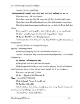 Giáo trình “Các hệ quản trị cơ sở dữ liệu"

          Tạo điều khiển Text box bị buộc.
Mở bảng danh sách trường, chọn trường hoặc các trường muốn đặt vào báo cáo
          Chọn một trường, click vào trường đó.
          Chọn nhiều trường liền nhau, clik trường đầu, giữ phím shift, click trường cuối.
          Chọn nhiều trường không liền nhau, giữ phím Ctrl và lần lượt click từng trường.
          Chọn tất cả các trường trong danh sách, nhắp kép vào thanh tiêu đề của danh sách
trường.
          Kéo trường (hoặc các trường) được chọn và đặt vào một vị trí trên mẫu báo cáo.
          Click biểu tượng Simple preview trên thanh công cụ để xem kết quả.
      3.2. Tạo các điều khiển khác dùng hộp công cụ
      Muốn tạo các điều khiển không buộc hay dùng để tính toán, phải dùng công cụ
trong Toolbox.
      Chọn View/Toolbars để hiển thị thanh công cụ
Tạo điều khiển dùng Toolbox
          Click công cụ tương ứng loại điều khiển muốn tạo trong báo cáo.
          Tạo điều khiển bị buộc bằng cách chọn một trường trong Field list và kéo nó vào
trong báo cáo.
      3.3. Tạo điều khiển dùng tính toán
          Click vào biểu tượng Text box trong hộp công cụ
          Click vào một vị trí trên báo cáo. Access tự động gắn nhãn cho điều khiển vừa tạo,
tiêu đề mặc nhiên thường có dạng “Field0”, có thể thay đổi tiêu đề này theo ý thích.
          Đưa con trỏ vào bên trong Text box.
          Gõ dấu = , theo sau là biểu thức muốn lập
Ví dụ: =[SOLUONG]*[DONGIA]
          Click vào Sample Preview để xem kết quả.
      3.4. Tạo điều khiển nhãn
      Nhãn là một điều khiển không buộc, nội dung nhãn không thay đổi từ trang này
qua trang khác hay từ bản ghi này qua bản ghi khác.
      Click biểu tượng Label trong Toolbox.


Khoa Công nghệ Thông tin                                                             163
 