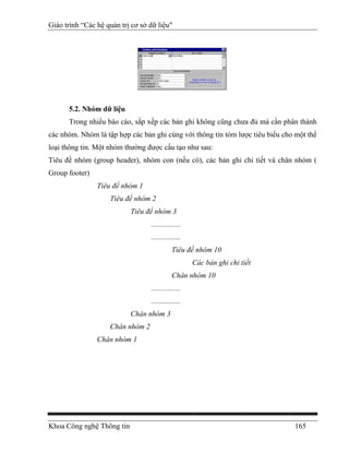 Giáo trình “Các hệ quản trị cơ sở dữ liệu"




      5.2. Nhóm dữ liệu
      Trong nhiều báo cáo, sắp xếp các bản ghi không cũng chưa đủ mà cần phân thành
các nhóm. Nhóm là tập hợp các bản ghi cùng với thông tin tóm lược tiêu biểu cho một thể
loại thông tin. Một nhóm thường được cấu tạo như sau:
Tiêu đề nhóm (group header), nhóm con (nếu có), các bản ghi chi tiết và chân nhóm (
Group footer)
                Tiêu đề nhóm 1
                    Tiêu đề nhóm 2
                           Tiêu đề nhóm 3
                                  ................
                                  ................
                                             Tiêu đề nhóm 10
                                                     Các bản ghi chi tiết
                                             Chân nhóm 10
                                  ................
                                  ................
                           Chân nhóm 3
                    Chân nhóm 2
                Chân nhóm 1




Khoa Công nghệ Thông tin                                                       165
 