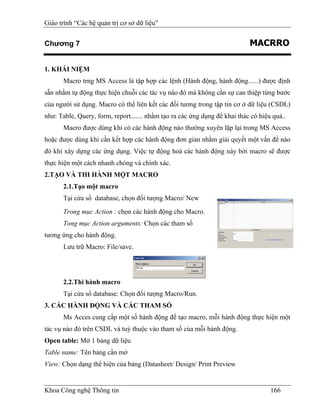 Giáo trình “Các hệ quản trị cơ sở dữ liệu"


Chương 7                                                                    MACRRO

1. KHÁI NIỆM
       Macro trng MS Access là tập hợp các lệnh (Hành động, hành động......) được định
sẵn nhằm tự động thực hiện chuỗi các tác vụ nào đó mà không cần sự can thiệp từng bước
của người sử dụng. Macro có thể liên kết các đối tương trong tập tin cơ ở dữ liệu (CSDL)
như: Table, Query, form, report....... nhằm tạo ra các ứng dụng để khai thác có hiệu quả..
       Macro được dùng khi có các hành động nào thường xuyên lặp lại trong MS Access
hoặc được dùng khi cần kết hợp các hành động đơn giản nhằm giải quyết một vấn đề nào
đó khi xây dựng các ứng dụng. Việc tự động hoá các hành động này bởi macro sẽ được
thực hiện một cách nhanh chóng và chính xác.
2.TẠO VÀ THI HÀNH MỘT MACRO
       2.1.Tạo một macro
       Tại cửa sổ database, chọn đối tượng Macro/ New
       Trong mục Action : chọn các hành động cho Macro.
       Tong mục Action arguments: Chọn các tham số
tương ứng cho hành động.
       Lưu trữ Macro: File/save.




       2.2.Thi hành macro
       Tại cửa sổ database: Chọn đối tượng Macro/Run.
3. CÁC HÀNH ĐỘNG VÀ CÁC THAM SỐ
       Ms Acces cung cấp một số hành động để tạo macro, mỗi hành động thực hiện một
tác vụ nào đó trên CSDL và tuỳ thuộc vào tham số của mỗi hành động.
Open table: Mở 1 bảng dữ liệu
Table name: Tên bảng cần mở
View: Chọn dạng thể hiện của bảng (Datasheet/ Design/ Print Preview


Khoa Công nghệ Thông tin                                                            166
 