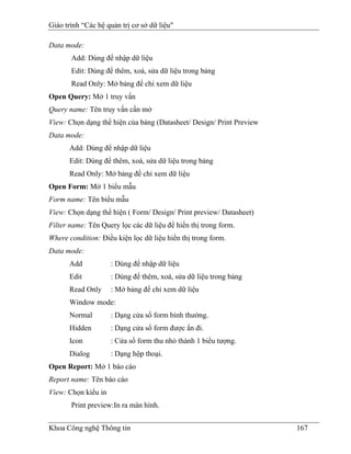 Giáo trình “Các hệ quản trị cơ sở dữ liệu"

Data mode:
       Add: Dùng để nhập dữ liệu
       Edit: Dùng để thêm, xoá, sửa dữ liệu trong bảng
       Read Only: Mở bảng để chỉ xem dữ liệu
Open Query: Mở 1 truy vấn
Query name: Tên truy vấn cần mở
View: Chọn dạng thể hiện của bảng (Datasheet/ Design/ Print Preview
Data mode:
      Add: Dùng để nhập dữ liệu
      Edit: Dùng để thêm, xoá, sửa dữ liệu trong bảng
      Read Only: Mở bảng để chỉ xem dữ liệu
Open Form: Mở 1 biểu mẫu
Form name: Tên biểu mẫu
View: Chọn dạng thể hiện ( Form/ Design/ Print preview/ Datasheet)
Filter name: Tên Query lọc các dữ liệu để hiển thị trong form.
Where condition: Điều kiện lọc dữ liệu hiển thị trong form.
Data mode:
      Add            : Dùng để nhập dữ liệu
      Edit           : Dùng để thêm, xoá, sửa dữ liệu trong bảng
      Read Only      : Mở bảng để chỉ xem dữ liệu
      Window mode:
      Normal         : Dạng cửa sổ form bình thường.
      Hidden         : Dạng cửa sổ form được ẩn đi.
      Icon           : Cửa sổ form thu nhỏ thành 1 biểu tượng.
      Dialog         : Dạng hộp thoại.
Open Report: Mở 1 báo cáo
Report name: Tên báo cáo
View: Chọn kiểu in
       Print preview:In ra màn hình.


Khoa Công nghệ Thông tin                                              167
 