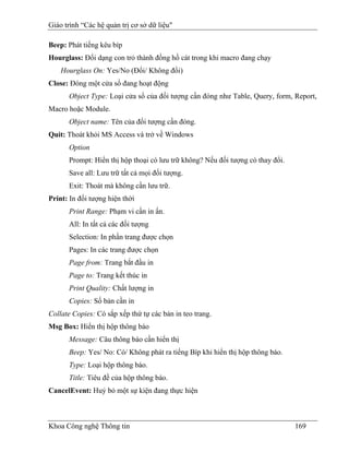 Giáo trình “Các hệ quản trị cơ sở dữ liệu"

Beep: Phát tiếng kêu bíp
Hourglass: Đổi dạng con trỏ thành đồng hồ cát trong khi macro đang chạy
    Hourglass On: Yes/No (Đổi/ Không đổi)
Close: Đóng một cửa sổ đang hoạt động
      Object Type: Loại cửa sổ của đối tượng cần đóng như Table, Query, form, Report,
Macro hoặc Module.
      Object name: Tên của đối tượng cần đóng.
Quit: Thoát khỏi MS Access và trở về Windows
      Option
      Prompt: Hiển thị hộp thoại có lưu trữ không? Nếu đối tượng có thay đổi.
      Save all: Lưu trữ tất cả mọi đối tượng.
      Exit: Thoát mà không cần lưu trữ.
Print: In đối tượng hiện thời
      Print Range: Phạm vi cần in ấn.
      All: In tất cả các đối tượng
      Selection: In phần trang được chọn
      Pages: In các trang được chọn
      Page from: Trang bắt đầu in
      Page to: Trang kết thúc in
      Print Quality: Chất lượng in
      Copies: Số bản cần in
Collate Copies: Có sắp xếp thứ tự các bản in teo trang.
Msg Box: Hiển thị hộp thông báo
      Message: Câu thông báo cần hiển thị
      Beep: Yes/ No: Có/ Không phát ra tiếng Bíp khi hiển thị hộp thông báo.
      Type: Loại hộp thông báo.
      Title: Tiêu đề của hộp thông báo.
CancelEvent: Huỷ bỏ một sự kiện đang thực hiện



Khoa Công nghệ Thông tin                                                        169
 