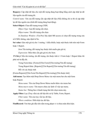 Giáo trình “Các hệ quản trị cơ sở dữ liệu"

Requery: Cập nhật dữ liệu cho một đối tượng đang hoạt động bằng cách cập nhật lại dữ
liệu nguồn của đối tượng đó.
Control name: Tên của đối tượng cần cập nhật dữ liệu (Nếu không chỉ ra thì sẽ cập nhật
lại dữ liệu nguồn của chính đối tượng đang hoạt động).
Select Object: Chọn đối tượng trong CSDL
      Object Type: loại đối tượng cần chọn.
      Object name: Tên đối tượng cần chọn
      In Database Window: (Yes/No) Xác định MS access có chọn đối tượng trong cửa
sổ CSDL không, mặc định là No.
Set value: Gán một giá trị cho 1 trường, 1 điều khiển, hoặc một thuôc tính trên một Form
hoặc 1 Report.
      Item:Tên trường, đối tượng hay thuộc tính muốn gán giá trị.
      Expression: Biểu thức cần gán giá trị cho Item.
   Chú ý: Nếu tên trường, tên đối tượng, tên thuộc tính ở 1 Form hoặc 1 Report khác thì
phải mô tả đầy đủ.
      Trong Form khác: [Forms]![Tên Form]![Tên trường/Tên đối tượng]
      Trong Report khác: [Reports]![Tên Report]![Tên trường/Tên đối tượng]
      Đối với các thuộc tính
[Forms/Reports]![Tên Form/Tên Report]![Tên trường].[Tên thuộc tính]
Add menu: Tạo thêm một Drop Down Menu vào một menu bar cho một form
hoặc Report.
      Menu name: Tên của Drop Down Menu muốn thêm vào menu bar.
      Menu macro name: Tên macro chứa các lệnh về việc tạo menu.
      Status bar: Thông báo ở thanh trạng thái khi chọn menu này.
Apply Filter: Lọc (Truy vấn) các dữ liệu khi xử lý Table, Form, Report.
      Filter name: Tên của truy vấn lọc dữ liệu.
      Where condition: Điều kiện lọc dữ liệu.
FindRecord: Tìm bản ghi đầu tiên nằm trong phạm vi và thoả mãn điêu kiện.



Khoa Công nghệ Thông tin                                                        170
 