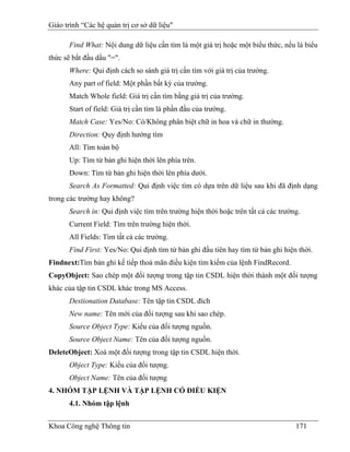Giáo trình “Các hệ quản trị cơ sở dữ liệu"

      Find What: Nội dung dữ liệu cần tìm là một giá trị hoặc một biểu thức, nếu là biểu
thức sẽ bắt đầu dấu "=".
      Where: Qui định cách so sánh giá trị cần tìm với giá trị của trường.
      Any part of field: Một phần bất kỳ của trường.
      Match Whole field: Giá trị cần tìm bằng giá trị của trường.
      Start of field: Giá trị cần tìm là phần đầu của trường.
      Match Case: Yes/No: Có/Không phân biệt chữ in hoa và chữ in thường.
      Direction: Quy định hướng tìm
      All: Tìm toàn bộ
      Up: Tìm từ bản ghi hiện thời lên phía trên.
      Down: Tìm từ bản ghi hiện thời lên phía dưới.
      Search As Formatted: Qui định việc tìm có dựa trên dữ liệu sau khi đã định dạng
trong các trường hay không?
      Search in: Qui định việc tìm trên trường hiện thời hoặc trên tất cả các trường.
      Current Field: Tìm trên trường hiện thời.
      All Fields: Tìm tất cả các trường.
      Find First: Yes/No: Qui định tìm từ bản ghi đầu tiên hay tìm từ bản ghi hiện thời.
Findnext:Tìm bản ghi kế tiếp thoả mãn điều kiện tìm kiếm của lệnh FindRecord.
CopyObject: Sao chép một đối tượng trong tập tin CSDL hiện thời thành một đối tượng
khác của tập tin CSDL khác trong MS Access.
      Destionation Database: Tên tập tin CSDL đích
      New name: Tên mới của đối tượng sau khi sao chép.
      Source Object Type: Kiểu của đối tượng nguồn.
      Source Object Name: Tên của đối tượng nguồn.
DeleteObject: Xoá một đối tượng trong tập tin CSDL hiện thời.
      Object Type: Kiểu của đối tượng.
      Object Name: Tên của đối tượng
4. NHÓM TẬP LỆNH VÀ TẬP LỆNH CÓ ĐIỀU KIỆN
      4.1. Nhóm tập lệnh


Khoa Công nghệ Thông tin                                                           171
 