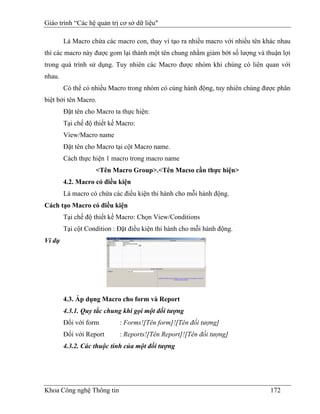 Giáo trình “Các hệ quản trị cơ sở dữ liệu"

        Là Macro chứa các macro con, thay vì tạo ra nhiều macro với nhiều tên khác nhau
thì các macro này được gom lại thành một tên chung nhằm giảm bớt số lượng và thuận lợi
trong quá trình sử dụng. Tuy nhiên các Macro được nhóm khi chúng có liên quan với
nhau.
        Có thể có nhiều Macro trong nhóm có cùng hành động, tuy nhiên chúng được phân
biệt bởi tên Macro.
        Đặt tên cho Macro ta thực hiện:
        Tại chế độ thiết kế Macro:
        View/Macro name
        Đặt tên cho Macro tại cột Macro name.
        Cách thực hiện 1 macro trong macro name
                   <Tên Macro Group>.<Tên Macso cần thực hiện>
        4.2. Macro có điều kiện
        Là macro có chứa các điều kiện thi hành cho mỗi hành động.
Cách tạo Macro có điều kiện
        Tại chế độ thiết kế Macro: Chọn View/Conditions
        Tại cột Condition : Đặt điều kiện thi hành cho mỗi hành động.
Ví dụ




        4.3. Áp dụng Macro cho form và Report
        4.3.1. Quy tắc chung khi gọi một đối tượng
        Đối với form        : Forms![Tên form]![Tên đối tượng]
        Đối với Report      : Reports![Tên Report]![Tên đối tượng]
        4.3.2. Các thuộc tính của một đối tượng




Khoa Công nghệ Thông tin                                                        172
 