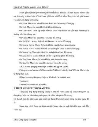 Giáo trình “Các hệ quản trị cơ sở dữ liệu"

      Muốn gắn một nút lệnh trên một biểu mẫu hoặc báo cáo với một Macro nào đó vào
nút lệnh này ta thực hiện: Click chuột phải vào nút lệnh, chọn Properties và gắn Macro
vào các hành động tương ứng.
      On Enter: Macro thi hành khi nhấn Enter vào bên trong đối tượng
      On Exit: Macro thi hành khi thoát khỏis đối tượng
      On Got Focus: Thiết lập nhận biết khi có di chuyển con trỏ đến một form hoặc 1
trường trên form đang mở.
      On Click: Macro thi hành khi click vào đối tượng
      On Dbl Click: Macro thi hành khi Double click vào đối tượng.
      On Mouse Down: Macro thi hành khi ấn và giữ chuột tại đối tượng
      On Mouse Move: Macro thi hành khi di chuyển chuột ra khỏi đối tượng
      On Mouse Up: Macro thi hành khi nhã chuột ra khỏi đối tượng.
      On Key Down: Macro thi hành khi ấn và giữ một phím đối tượng.
      On Key Press: Macro thi hành khi ấn một phím đối tượng.
      On Key Up: Macro thi hành khi nhã một phím đối tượng.
      4.3.3. Macro tự động thực hiện sau khi mở tập tin CSDL
      Chúng ta có thể tạo ra một Macro mà mỗi khi mở một tập tin CSDL thì Macro này
tự động thực hiện.
      Để tạo Macro tự động thực hiện ta tiến hành các thao tác sau:
      Tạo macro
      Lưu trữ Macro với tên AutoExec.
5. THIẾT KẾ MENU TRONG ACCESS
      Trong các ứng dụng, thường chúng ta phải tổ chức Menu để cho phép người sử
dụng thực hiện các hành động thông qua các chức năng trên Menu này.
Có 2 cách hiển thị các Menu của người sử dụng (Custom Menu) trong các ứng dụng đó
là:
      Menu ứng với 1 form xác định nào đó: Menu này chỉ xuất hiện khi truy xuất đến
Form này.



Khoa Công nghệ Thông tin                                                       173
 