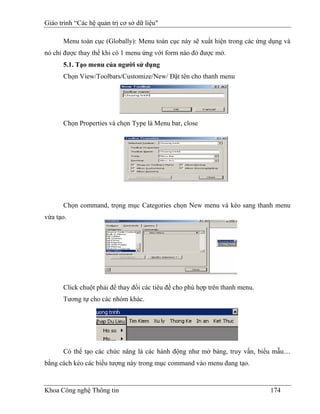 Giáo trình “Các hệ quản trị cơ sở dữ liệu"

      Menu toàn cục (Globally): Menu toàn cục này sẽ xuất hiện trong các ứng dụng và
nó chỉ được thay thế khi có 1 menu ứng với form nào đó được mở.
      5.1. Tạo menu của người sử dụng
      Chọn View/Toolbars/Customize/New/ Đặt tên cho thanh menu




      Chọn Properties và chọn Type là Menu bar, close




      Chọn command, trọng mục Categories chọn New menu và kéo sang thanh menu
vừa tạo.




      Click chuột phải để thay đổi các tiêu đề cho phù hợp trên thanh menu.
      Tương tự cho các nhóm khác.




      Có thể tạo các chức năng là các hành động như mở bảng, truy vấn, biểu mẫu....
bằng cách kéo các biểu tượng này trong mục command vào menu đang tạo.


Khoa Công nghệ Thông tin                                                      174
 