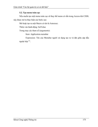 Giáo trình “Các hệ quản trị cơ sở dữ liệu"

      5.2. Tạo menu toàn cục
      Nếu muốn tạo một menu toàn cục sẽ thay thế menu có sẵn trong Access khi CSDL
này được mở ta thực hiện các bước sau:
      Mở hoặc tạo ra một Macro có tên là Autoexec.
      Thêm vào hành động: SetValue
      Trong mục các tham số (arguments):
              Item: Application.menubar
              Expression: Tên của Menubar người sử dụng tạo ra và đặt giữa cặp dấu
      ngoặc kép "".




Khoa Công nghệ Thông tin                                                   175
 