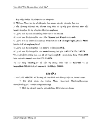 Giáo trình “Các hệ quản trị cơ sở dữ liệu"




1. Hãy nhập dữ liệu thích hợp cho các bảng trên.
2. Mở bảng Nhanvien sắp xếp tăng dần theo manv, sắp xếp giảm dần theo ten.
3. Sắp xếp tăng dần theo ten, nếu ten trùng nhau thì sắp xếp giảm dần theo holot nếu
holot trùng nhau thì sắp xếp giảm dần theo maphong.
4. Lọc và hiển thị danh sách những nhân viên có tên Thanh.
5. Lọc và hiển thị những nhân viên có họ Nguyen hoặc Cao và có tên anh.
6. Lọc và hiển thị nhữnh nhân viên có Manv bắt đầu là B và maphong là A1 hoặc Manv
bắt đầu là C và maphong là A2.
7. Lọc và hiển thị những nhân viên nam và có năm sinh 1975.
8. Lọc và hiển thị những nhân viên nam sinh trong thời gian từ 12/12/76 đến 12/12/79.
9. Lọc và hiển thị những nhân viên nữ có Mapxuong là P1 và sinh trong tháng 10 năm 1975
hoặc nhân viên nam có năm sinh 1972 đến 1976.

10. Mở bảng Thunhap_nv để hiển thị những nhân viên có heso>100 và có
luongchinh<500.000 hoặc có phucap từ 100.000 đến 500.000.


                                       BÀI SỐ 2
1. Mở CSDL NHANSU.MDB trong bài thực hành số 1 rồi thực hiện các nhiệm vụ sau:
           Đặt khoá chính cho trường Manv (nhanvien), Maphong(dsphong),
manv(thunhap_nv) và mapxuong (dspxuong).
          Thiết lập các mối quan hệ giữa các bảng dữ liệu theo sơ đồ sau




Khoa Công nghệ Thông tin                                                         177
 