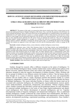 Hacettepe Üniversitesi Eğitim Fakültesi Dergisi (H. U. Journal of Education) 34: 155-167 [2008]



    HOW IS A SCIENCE LESSON DEVELOPED AND IMPLEMENTED BASED ON
                   MULTIPLE INTELLIGENCES THEORY?

         ÇOKLU ZEKA KURAMINA DAYALI BİR FEN BİLGİSİ DERSİ NASIL
                      GELİŞTİRİLİR VE UYGULANIR?
                                                  Osman Nafiz KAYA *

         ABSTRACT: The purpose of this study is to present the whole process step-by-step of how a science lesson can be
planned and implemented based on Multiple Intelligences (MI) theory. First, it provides the potential of the MI theory for
science teaching and learning. Then an MI science lesson that was developed based on a modified model in the literature and
implemented in an 8th grade classroom is given as a concrete example in order to help preservice and inservice science
teachers to create bridges from the theoretical framework of the MI theory into classroom practice. This study uncovers that
there are four important factors affecting how MI science lessons are planned and carried out. They are: (1) identifying
individual students’ multiple intelligences or strengths via a reliable and valid tool, (2) paying attention to the literature
findings related to students’ difficulties in learning the relevant science topic, (3) considering the nature of the knowledge
structure that students are supposed to learn with respect to the MI, and (4) examining teacher’s ability to manage the MI
activity.
         Keywords: multiple intelligences theory, science education, multiple intelligences science lesson.
         ÖZET: Bu çalışmanın amacı, Çoklu Zeka Kuramına dayalı bir fen bilgisi dersinin nasıl planlanabileceği ve
uygulanabileceğiyle ilgili tüm süreci adım adım sunmaktır. Çalışmada, öncelikle Çoklu Zeka Kuramının fen öğretimi ve
öğrenimi açısından sahip olduğu potansiyel sunulmaktadır. Daha sonra, literatüre dayalı geliştirilmiş ve ilköğretim 8. sınıfta
uygulanmış Çoklu Zeka Kuramına dayalı bir fen bilgisi dersi, fen bilgisi öğretmen adayı ve öğretmenlerine Çoklu Zeka
Kuramını teoriden sınıf içi pratiğe dönüştürmede yardımcı olmak amacıyla somut bir örnek olarak verilmektedir. Bu çalışma,
çoklu zeka fen bilgisi derslerinin nasıl planlanacağı ve uygulanacağı ile ilgili dört önemli faktör açığa çıkarmıştır. Bu
faktörler, (1) güvenilir ve geçerli bir ölçme aracı ile öğrencierin çoklu zekalarını belirlemek, (2) ilgili fen konusunda
literatürde bulunan öğrencilerin öğrenme sorunlarına dikkat etmek, (3) öğrencilerin öğrenmesi amaçlanan bilgi yapısını çoklu
zekalar açısından dikkate almak, ve (4) öğretmenin çoklu zeka aktivitesini sınıf içinde uygulama kabiliyetini sınamasıdır.
         Anahtar sözcükler: çoklu zeka kuramı, fen eğitimi, çoklu zeka fen bilgisi dersi

       1. INTRODUCTION

       Gardner, through his research, offers a different viewpoint on the nature of intelligence. To
arrive at the Multiple Intelligences theory, Gardner studied stroke victims suffering from aphasia at the
Boston University Aphasia Research Center and worked with children at Harvard's Project Zero, a
laboratory designed to study the cognitive development of children (Gardner, 1999a). Working with
the two groups of children in two different contexts led Gardner to believe “that the human mind is
better thought of as a series of relatively separate faculties, with only loose and nonpredictable
relations with one another, than as a single, all-purpose machine that performs steadily at a certain
horsepower, independent of content and context” (p.32). This succinct statement embodies the theory
of Multiple Intelligences. This means individual faculties or frames within the human mind can be
associated with a particular intelligence, the verbal-linguistic, logical-mathematical, musical, spatial-
visual, bodily-kinesthetic, interpersonal, intrapersonal, and naturalistic. Without stripping cultural
values, Gardner examined the individual’s growth and developmental patterns for each intelligence.
He connected multiple intelligences to the works of Jean Piaget (logical-mathematical and spatial-
visual intelligences), Erik Erikson (development of personal intelligences), and Lev Vygotsky
(developmental models of linguistic intelligence and interpersonal intelligence). Thus, to understand
multiple intelligences, Gardner synthesized the extant literature from multidisciplines. MI theory is
derived from the biological or neurosciences (brain development and organization), evolution, logical
analysis, developmental psychology, experimental psychology, and psychometrics. Since Gardner’s

*
 Post-Doctoral Research Fellow, Wayne State University, College of Education, Teacher Education Division, Detroit-MI,
48201, USA. Email: okaya@wayne.edu/onafizk@yahoo.com
 