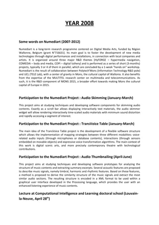 YEAR 2008

Some words on Numediart (2007-2012)
Numediart is a long-term research programme centered on Digital Media Arts, funded by Région
Wallonne, Belgium (grant N°716631). Its main goal is to foster the development of new media
technologies through digital performances and installations, in connection with local companies and
artists. It is organized around three major R&D themes (HyFORGE – hypermedia navigation,
COMEDIA – body and media, COPI – digital luthery) and is performed as a series of short (3-months)
projects, typically 3 or 4 of them in parallel, which are concluded by a 1-week "hands on" workshop.
Numediart is the result of collaboration between Polytech'Mons (Information Technology R&D pole)
and UCL (TELE Lab), with a center of gravity in Mons, the cultural capital of Wallonia. It also benefits
from the expertise of the MULTITEL research center on multimedia and telecommunications. As
such, it is the R&D component of MONS 2015, a broader effort towards making Mons the cultural
capital of Europe in 2015.



Participation to the Numediart Project : Audio Skimming (January-March)
This project aims at studying techniques and developing software components for skimming audio
contents. Exactly as a scroll bar allows displaying interactively text materials, the audio skimmer
widget will allow rendering interactively time-scaled audio materials with minimum sound distortion
and rapidly accessing a segment of interest.

Participation to the Numediart Project : TransVoice Table (January-March)
The main idea of the TransVoice Table project is the development of a flexible software structure
which allows the implementation of mapping strategies between three different modalities: voice-
related audio inputs (through microphones or database contents), interactions (through sensors
embedded on movable objects) and expressive voice transformation algorithms. The main context of
this work is digital scenic arts, and more precisely contemporary theatre with technological
contributions.

Participation to the Numediart Project : Audio Thumbnailing (April-June)
This project aims at studying techniques and developing software prototypes for analyzing the
structure of music contents and extracting summary excerpts. Several acoustic features are proposed
to describe music signals, namely timbral, harmonic and rhythmic features. Based on these features,
a method is proposed to derive the similarity structure of the music signals and extract the most
similar audio sections. The resulting structure is encoded in a XML format to be used within a
graphical user interface developed in the Processing language, which provides the user with an
enhanced listening experience of music contents.

Lecture at Computational Intelligence and Learning doctoral school (Louvain-
la-Neuve, April 28th)
 