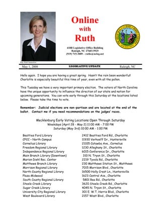 Online
                                                 with
                                             Ruth
                                       418B Legislative Office Building
                                          Raleigh, NC 27603-5925
                                      (919) 715-3009 – ruths@ncleg.net


Rep. Ruth Samuelson

 May 1, 2008                            LEGISLATIVE UPDATE                   Raleigh, NC

Hello again. I hope you are having a great spring. Hasn’t the rain been wonderful!
Charlotte is especially beautiful this time of year, even with all the pollen.

This Tuesday we have a very important primary election. The voters of North Carolina
have the unique opportunity to influence the direction of our state and nation for
upcoming generations. You can vote early through this Saturday at the locations listed
below. Please take the time to vote.

Remember: Judicial elections are non-partisan and are located at the end of the
ballot. Contact me if you need recommendations on the judges’ races.


                  Mecklenburg Early Voting Locations Open Through Saturday
                         Weekdays (April 28 - May 2) 11:00 AM - 7:00 PM
                            Saturday (May 3rd) 10:00 AM - 1:00 PM

  Beatties Ford Library                            2412 Beatties Ford Rd., Charlotte
  CPCC – North Campus                              11930 Verhoeff Dr., Huntersville
  Cornelius Library                                21105 Catawba Ave., Cornelius
  Freedom Regional Library                         1230 Alleghany St., Charlotte
  Independence Regional Library                    6015 Conference Dr., Charlotte
  Main Branch Library (Downtown)                    310 N. Tryon St., Charlotte
  Marion Diehl Rec. Center                         2219 Tyvola Rd., Charlotte
  Matthews Branch Library                          230 Matthews Station St., Matthews
  Morrison Regional Library                        7015 Morrison Blvd., Charlotte
  North County Regional Library                    16500 Holly Crest Ln., Huntersville
  Plaza-Midwood                                    1623 Central Ave., Charlotte
  South County Regional Library                     5801 Rea Rd., Charlotte
  Steele Creek Library                             3620 Steele Creek Rd., Charlotte
  Sugar Creek Library                              4045 N. Tryon St., Charlotte
  University City Regional Library                 301 E. W.T. Harris Blvd., Charlotte
  West Boulevard Library                           2157 West Blvd., Charlotte
 