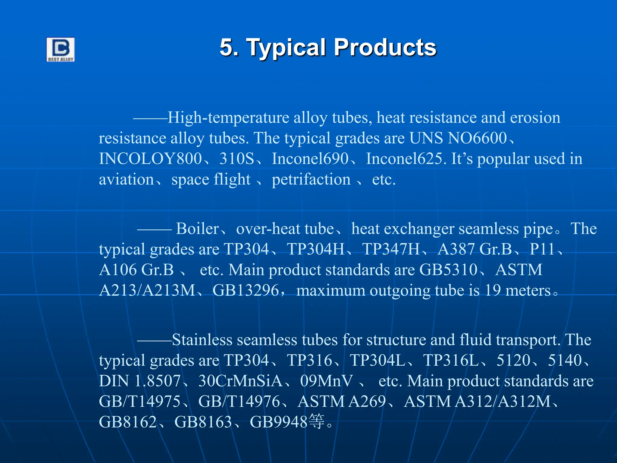 5. Typical Products
——High-temperature alloy tubes, heat resistance and erosion
resistance alloy tubes. The typical grades are UNS NO6600、
INCOLOY800、310S、Inconel690、Inconel625. It’s popular used in
aviation、space flight 、petrifaction 、etc.
—— Boiler、over-heat tube、heat exchanger seamless pipe。The
typical grades are TP304、TP304H、TP347H、A387 Gr.B、P11、
A106 Gr.B 、 etc. Main product standards are GB5310、ASTM
A213/A213M、GB13296，maximum outgoing tube is 19 meters。
——Stainless seamless tubes for structure and fluid transport. The
typical grades are TP304、TP316、TP304L、TP316L、5120、5140、
DIN 1.8507、30CrMnSiA、09MnV 、 etc. Main product standards are
GB/T14975、GB/T14976、ASTM A269、ASTM A312/A312M、
GB8162、GB8163、GB9948等。
 