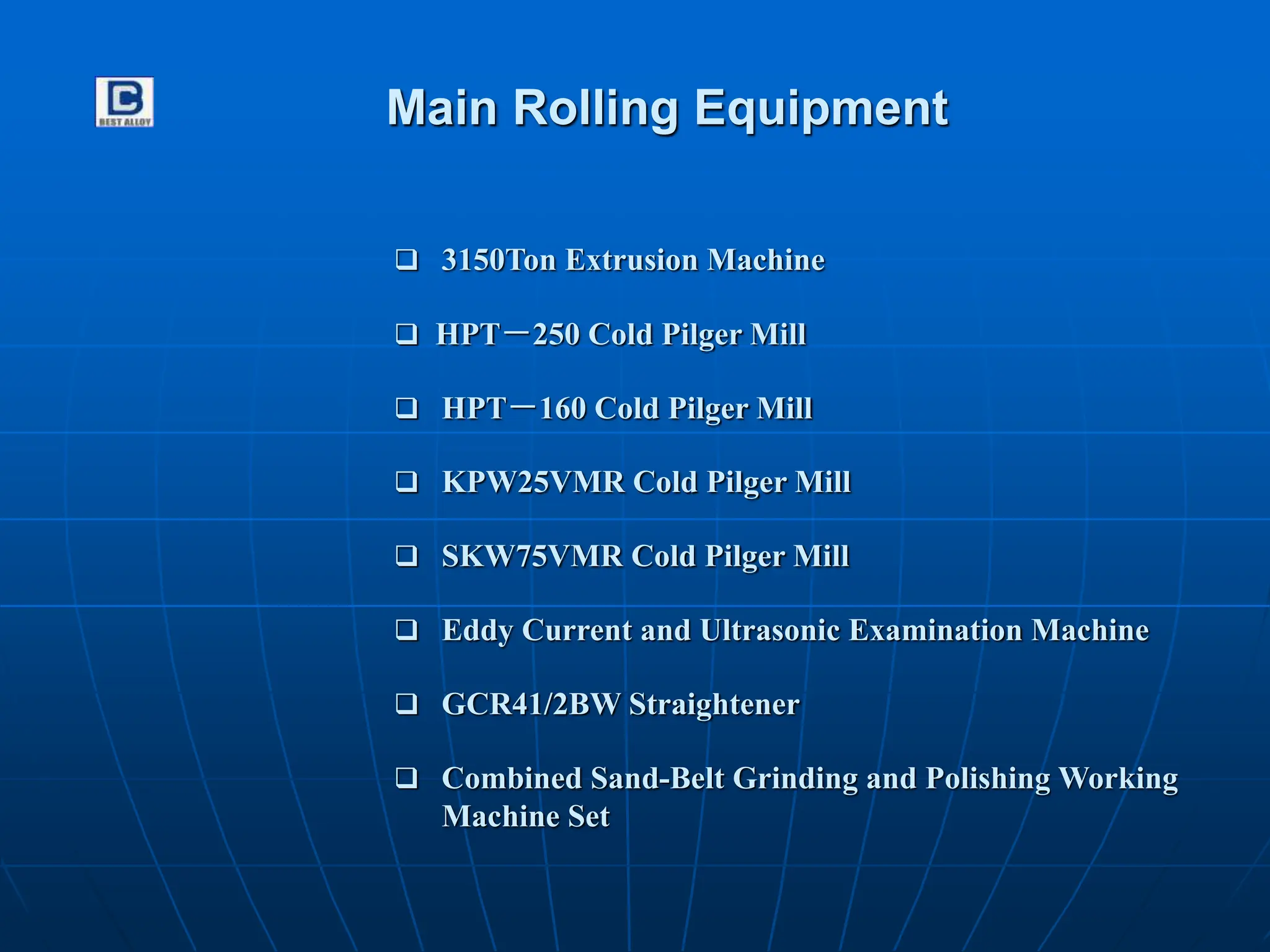 Main Rolling Equipment
 3150Ton Extrusion Machine
 HPT－250 Cold Pilger Mill
 HPT－160 Cold Pilger Mill
 KPW25VMR Cold Pilger Mill
 SKW75VMR Cold Pilger Mill
 GCR41/2BW Straightener
 Combined Sand-Belt Grinding and Polishing Working
Machine Set
 Eddy Current and Ultrasonic Examination Machine
 