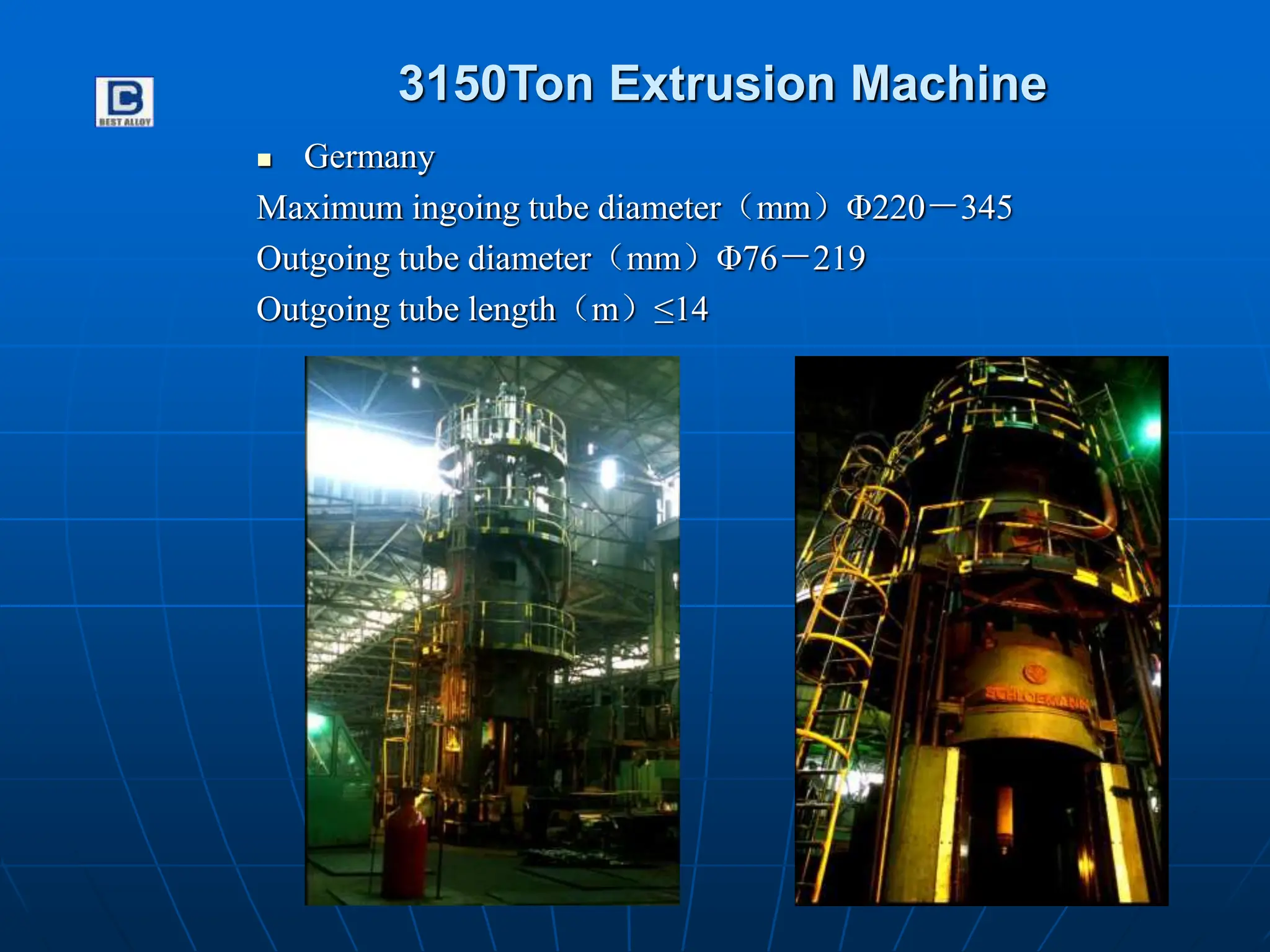 3150Ton Extrusion Machine
 Germany
Maximum ingoing tube diameter（mm）Φ220－345
Outgoing tube diameter（mm）Φ76－219
Outgoing tube length（m）≤14
 