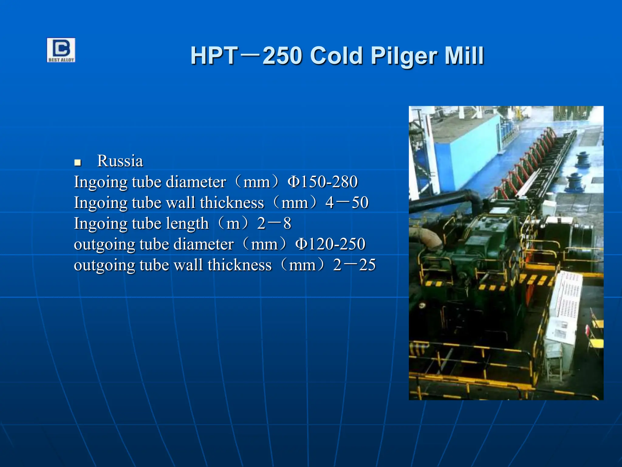 HPT－250 Cold Pilger Mill
 Russia
Ingoing tube diameter（mm）Φ150-280
Ingoing tube wall thickness（mm）4－50
Ingoing tube length（m）2－8
outgoing tube diameter（mm）Φ120-250
outgoing tube wall thickness（mm）2－25
 