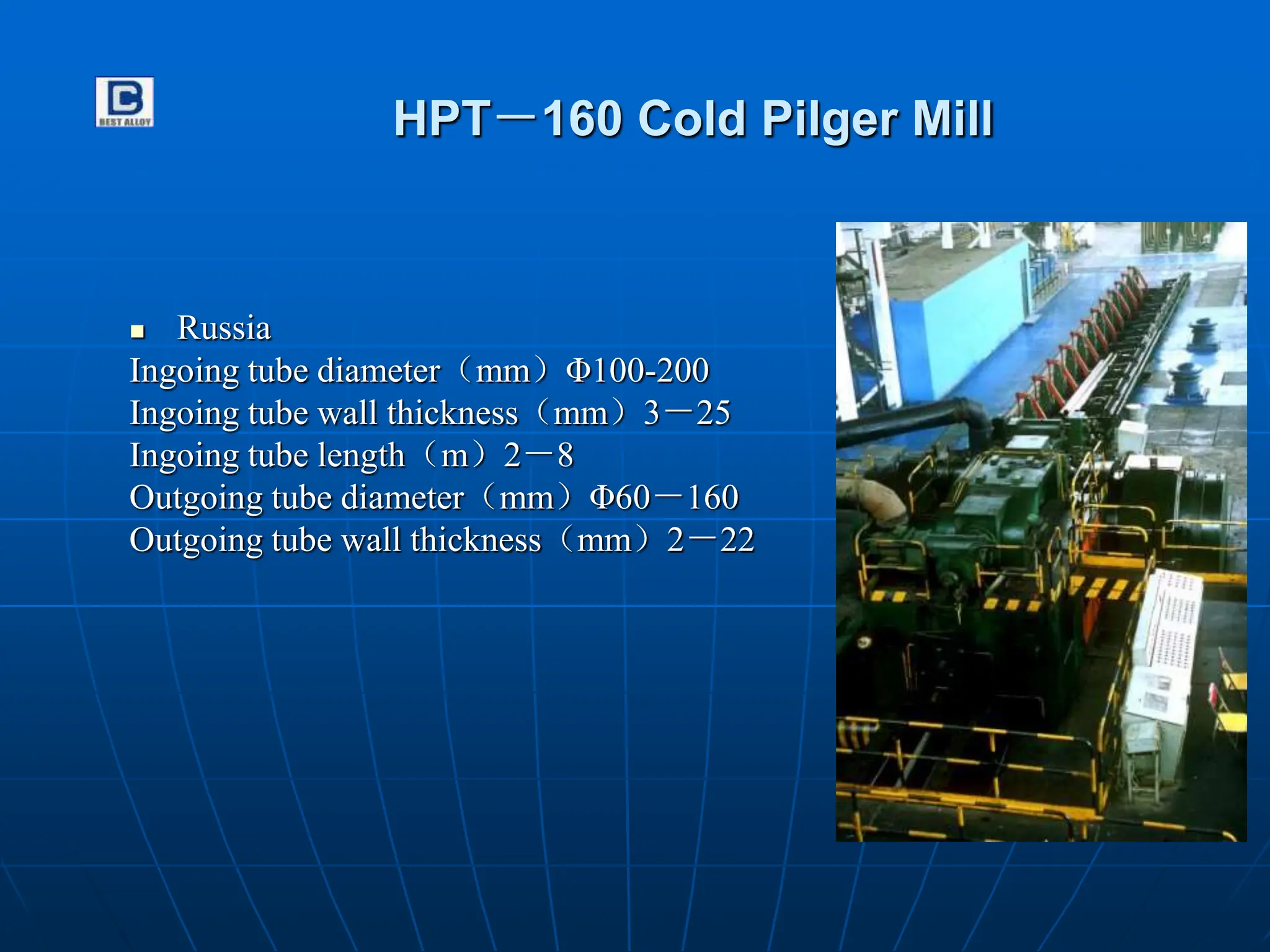 HPT－160 Cold Pilger Mill
 Russia
Ingoing tube diameter（mm）Φ100-200
Ingoing tube wall thickness（mm）3－25
Ingoing tube length（m）2－8
Outgoing tube diameter（mm）Φ60－160
Outgoing tube wall thickness（mm）2－22
 