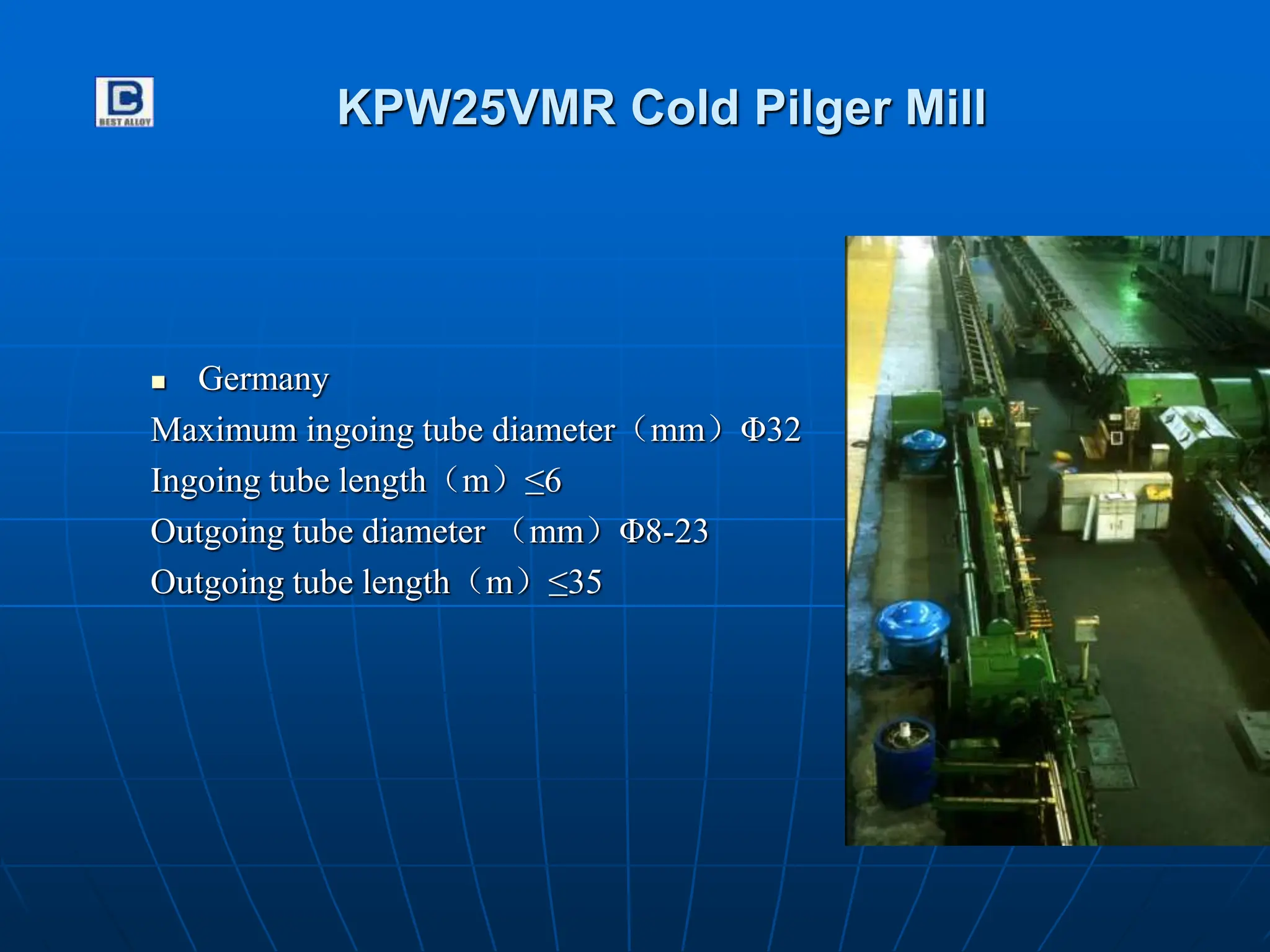 KPW25VMR Cold Pilger Mill
 Germany
Maximum ingoing tube diameter（mm）Φ32
Ingoing tube length（m）≤6
Outgoing tube diameter （mm）Φ8-23
Outgoing tube length（m）≤35
 