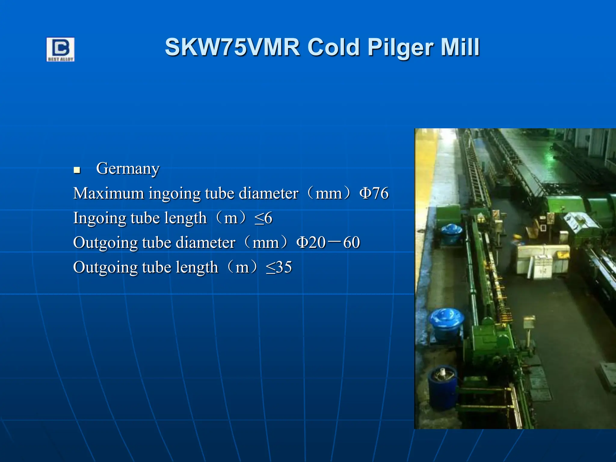 SKW75VMR Cold Pilger Mill
 Germany
Maximum ingoing tube diameter（mm）Φ76
Ingoing tube length（m）≤6
Outgoing tube diameter（mm）Φ20－60
Outgoing tube length（m）≤35
 