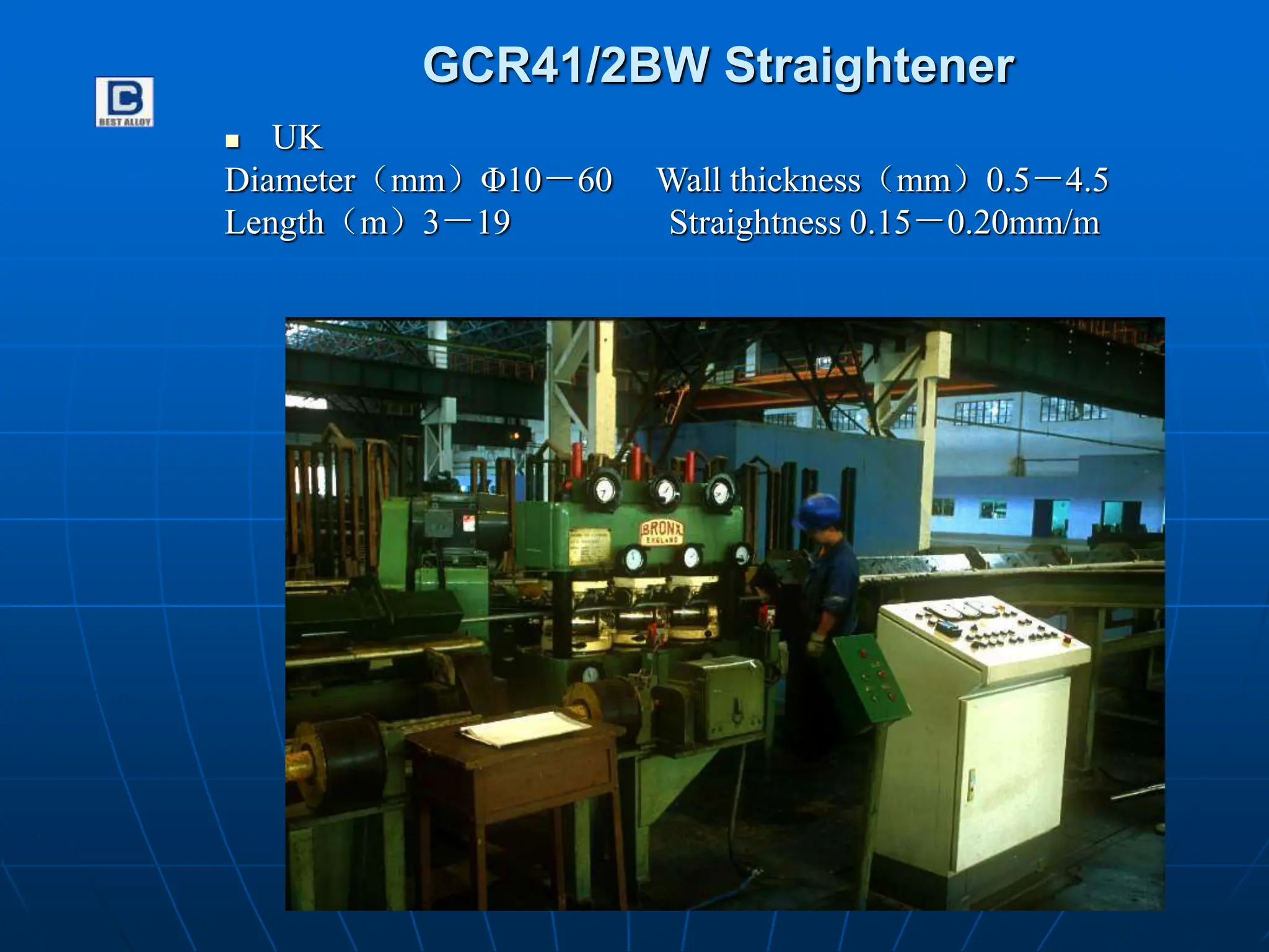 GCR41/2BW Straightener
 UK
Diameter（mm）Φ10－60 Wall thickness（mm）0.5－4.5
Length（m）3－19 Straightness 0.15－0.20mm/m
 