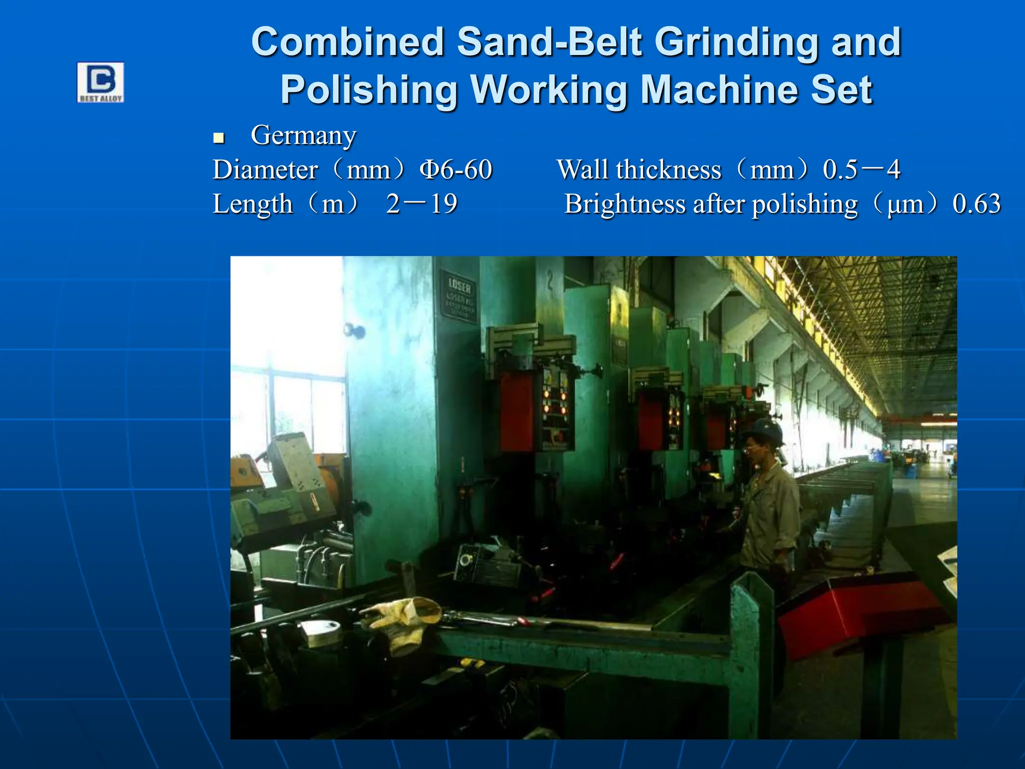 Combined Sand-Belt Grinding and
Polishing Working Machine Set
 Germany
Diameter（mm）Φ6-60 Wall thickness（mm）0.5－4
Length（m） 2－19 Brightness after polishing（μm）0.63
 