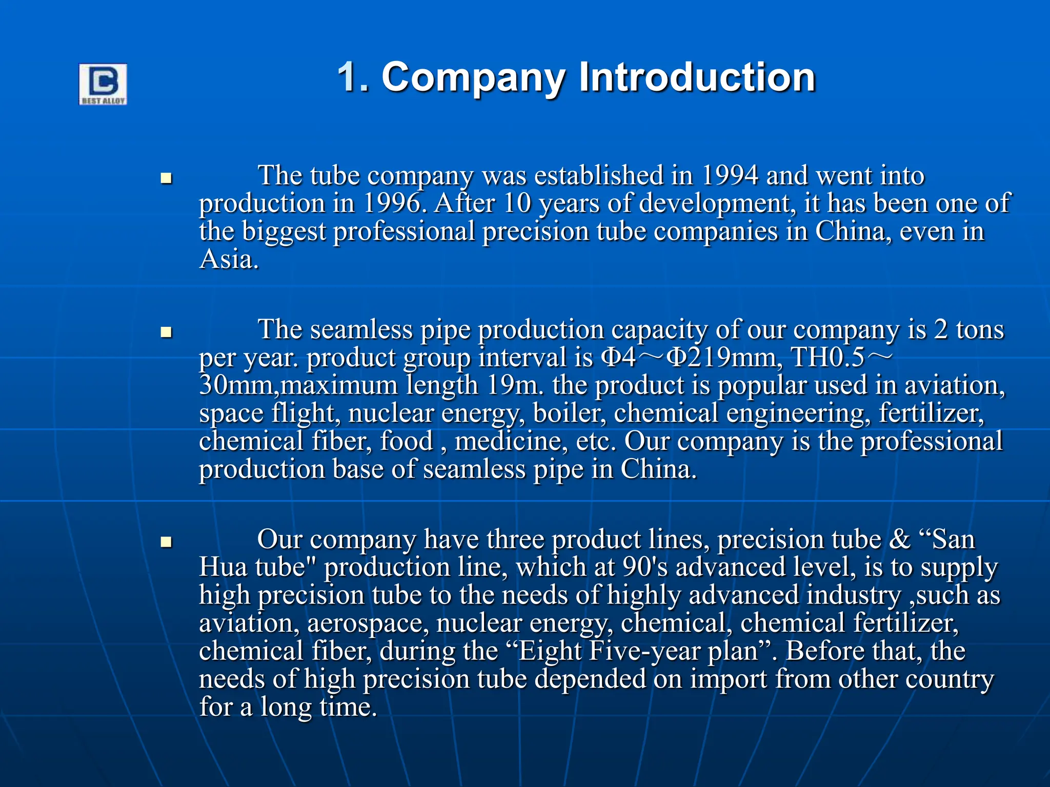 1. Company Introduction
 The tube company was established in 1994 and went into
production in 1996. After 10 years of development, it has been one of
the biggest professional precision tube companies in China, even in
Asia.
 The seamless pipe production capacity of our company is 2 tons
per year. product group interval is Φ4～Φ219mm, TH0.5～
30mm,maximum length 19m. the product is popular used in aviation,
space flight, nuclear energy, boiler, chemical engineering, fertilizer,
chemical fiber, food , medicine, etc. Our company is the professional
production base of seamless pipe in China.
 Our company have three product lines, precision tube & “San
Hua tube" production line, which at 90's advanced level, is to supply
high precision tube to the needs of highly advanced industry ,such as
aviation, aerospace, nuclear energy, chemical, chemical fertilizer,
chemical fiber, during the “Eight Five-year plan”. Before that, the
needs of high precision tube depended on import from other country
for a long time.
 