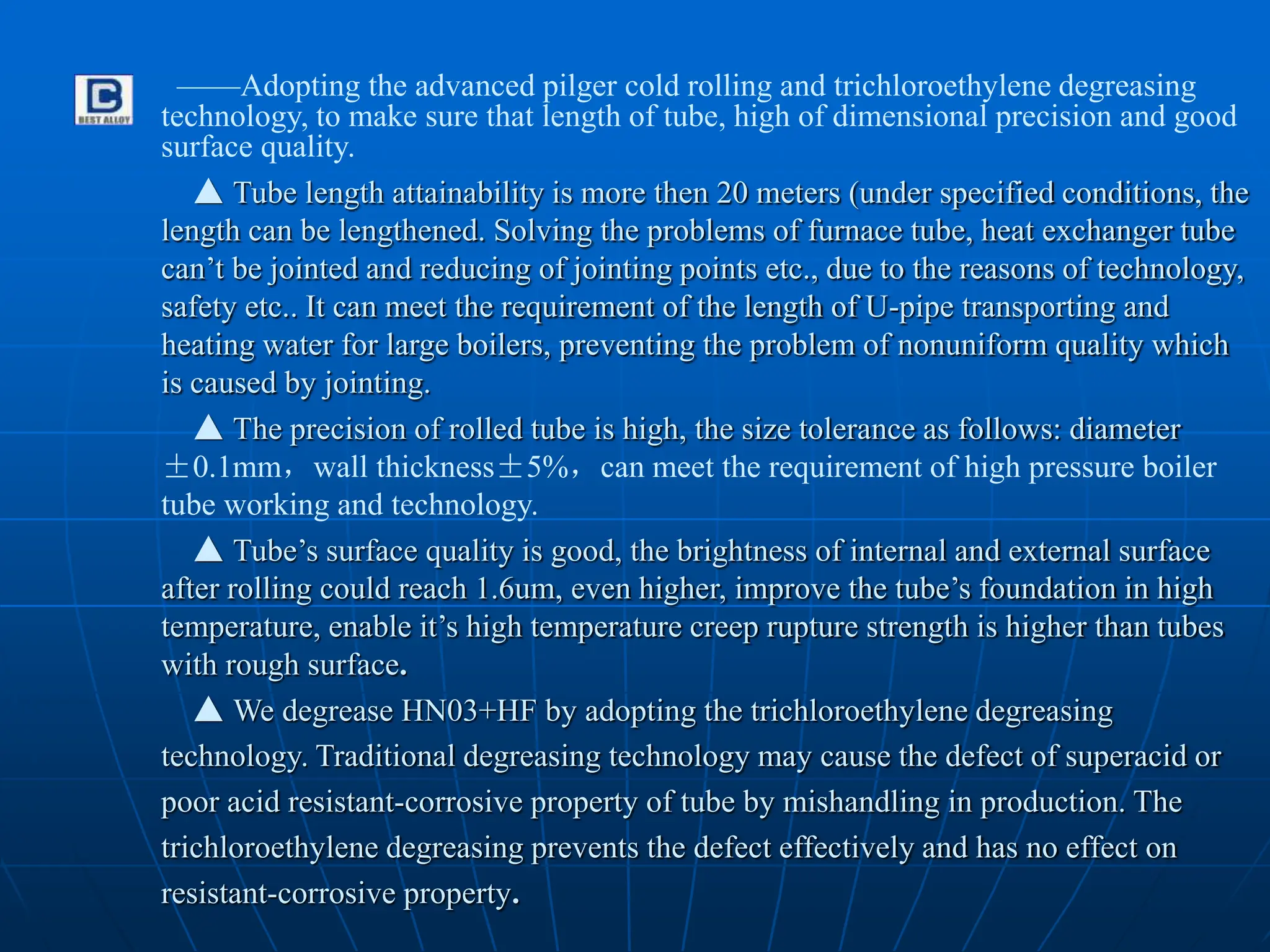 ——Adopting the advanced pilger cold rolling and trichloroethylene degreasing
technology, to make sure that length of tube, high of dimensional precision and good
surface quality.
▲ Tube length attainability is more then 20 meters (under specified conditions, the
length can be lengthened. Solving the problems of furnace tube, heat exchanger tube
can’t be jointed and reducing of jointing points etc., due to the reasons of technology,
safety etc.. It can meet the requirement of the length of U-pipe transporting and
heating water for large boilers, preventing the problem of nonuniform quality which
is caused by jointing.
▲ The precision of rolled tube is high, the size tolerance as follows: diameter
±0.1mm，wall thickness±5%，can meet the requirement of high pressure boiler
tube working and technology.
▲ Tube’s surface quality is good, the brightness of internal and external surface
after rolling could reach 1.6um, even higher, improve the tube’s foundation in high
temperature, enable it’s high temperature creep rupture strength is higher than tubes
with rough surface.
▲ We degrease HN03+HF by adopting the trichloroethylene degreasing
technology. Traditional degreasing technology may cause the defect of superacid or
poor acid resistant-corrosive property of tube by mishandling in production. The
trichloroethylene degreasing prevents the defect effectively and has no effect on
resistant-corrosive property.
 