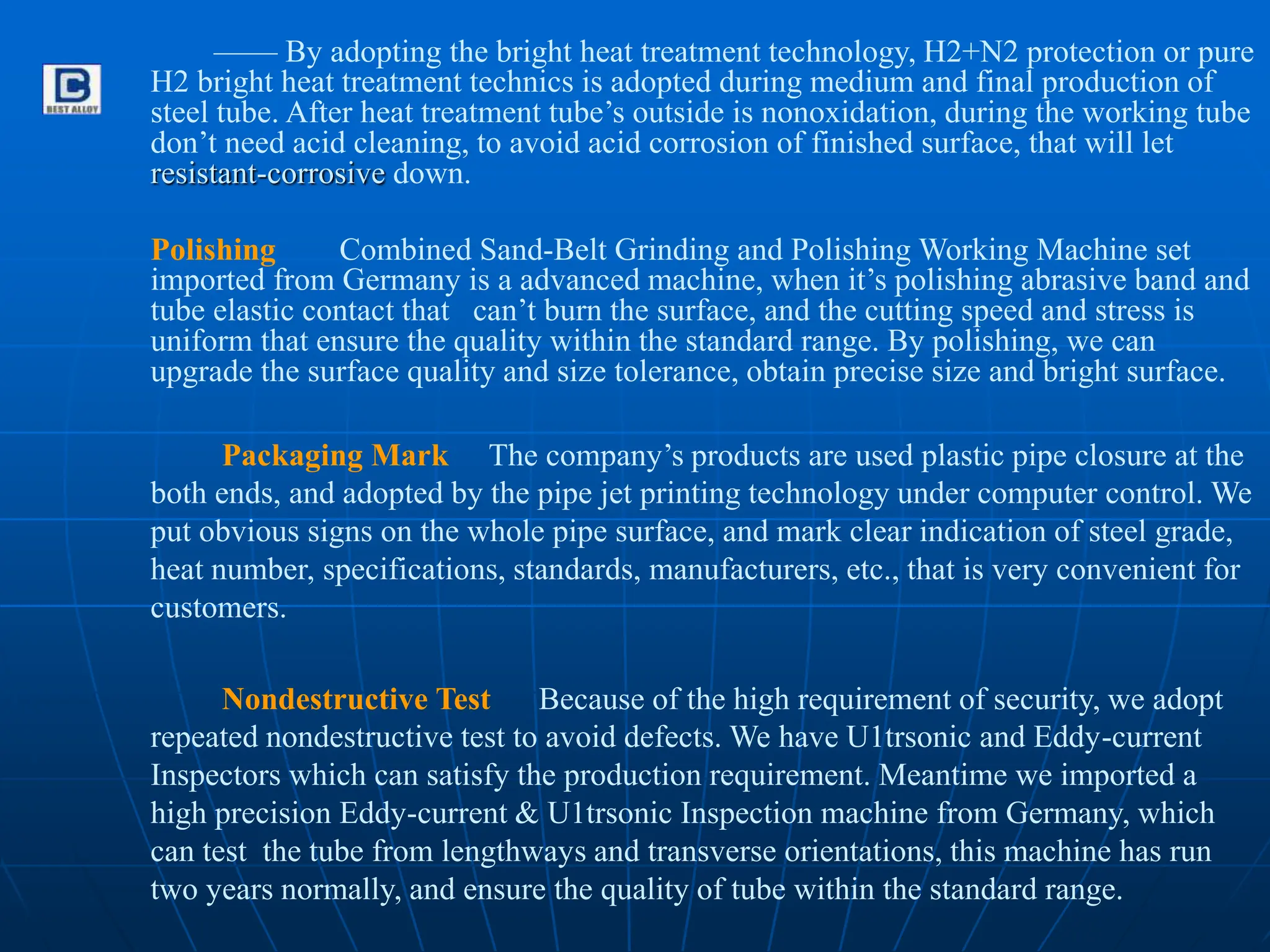 —— By adopting the bright heat treatment technology, H2+N2 protection or pure
H2 bright heat treatment technics is adopted during medium and final production of
steel tube. After heat treatment tube’s outside is nonoxidation, during the working tube
don’t need acid cleaning, to avoid acid corrosion of finished surface, that will let
resistant-corrosive down.
Polishing Combined Sand-Belt Grinding and Polishing Working Machine set
imported from Germany is a advanced machine, when it’s polishing abrasive band and
tube elastic contact that can’t burn the surface, and the cutting speed and stress is
uniform that ensure the quality within the standard range. By polishing, we can
upgrade the surface quality and size tolerance, obtain precise size and bright surface.
Packaging Mark The company’s products are used plastic pipe closure at the
both ends, and adopted by the pipe jet printing technology under computer control. We
put obvious signs on the whole pipe surface, and mark clear indication of steel grade,
heat number, specifications, standards, manufacturers, etc., that is very convenient for
customers.
Nondestructive Test Because of the high requirement of security, we adopt
repeated nondestructive test to avoid defects. We have U1trsonic and Eddy-current
Inspectors which can satisfy the production requirement. Meantime we imported a
high precision Eddy-current & U1trsonic Inspection machine from Germany, which
can test the tube from lengthways and transverse orientations, this machine has run
two years normally, and ensure the quality of tube within the standard range.
 