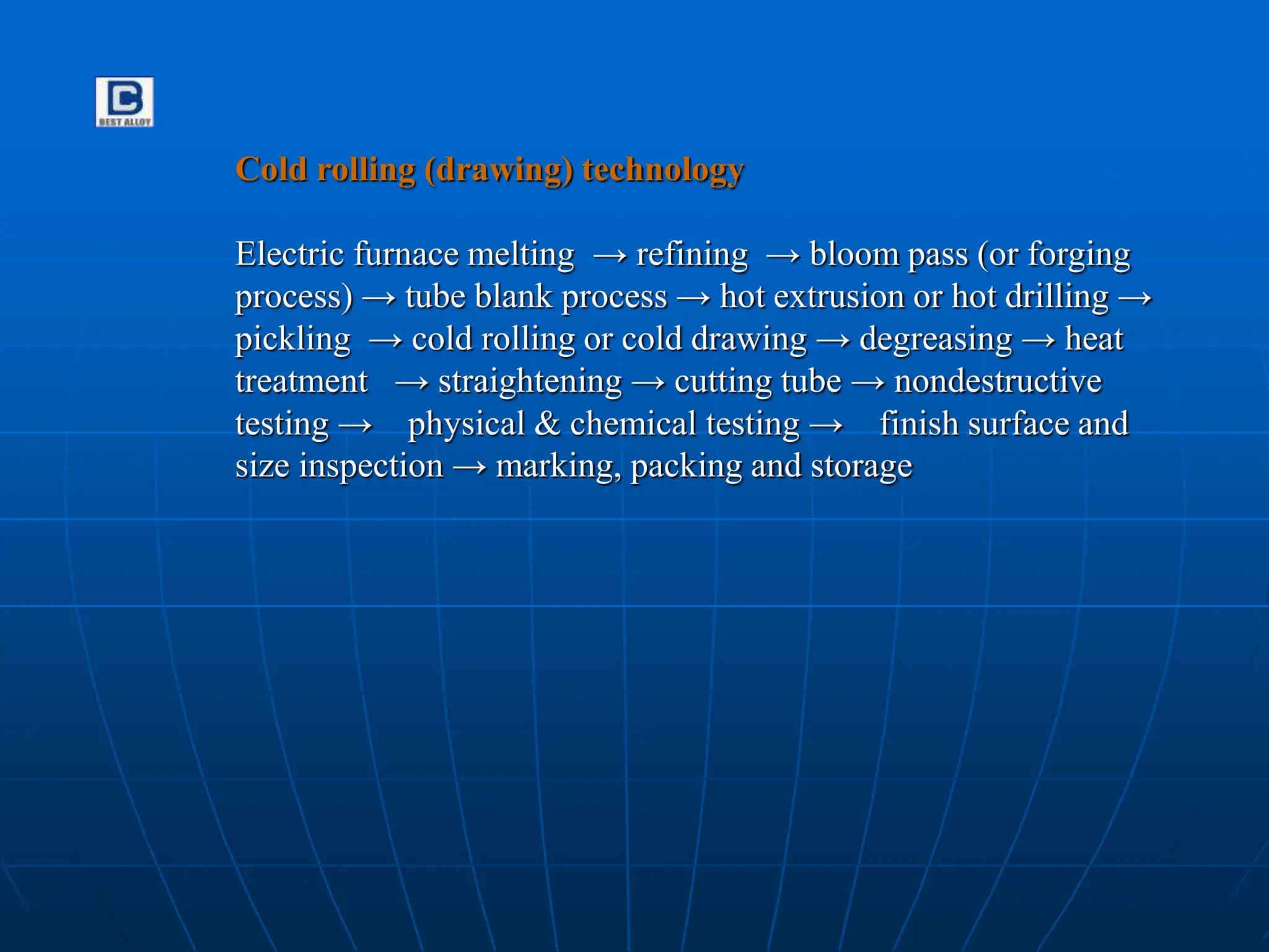 Cold rolling (drawing) technology
Electric furnace melting → refining → bloom pass (or forging
process) → tube blank process → hot extrusion or hot drilling →
pickling → cold rolling or cold drawing → degreasing → heat
treatment → straightening → cutting tube → nondestructive
testing → physical & chemical testing → finish surface and
size inspection → marking, packing and storage
 