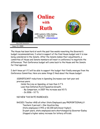Online
                                      with
                                  Ruth
                            418B Legislative Office Building
                               Raleigh, NC 27603-5925
                           (919) 715-3009 – ruths@ncleg.net


     Rep. Ruth Samuelson

 June 12, 2008

The House has been hard at work the past few weeks reworking the Governor’s
budget recommendations. I voted in support of the final House budget and it is now
being considered in the Senate. After the Senate makes their adjustments, a
committee of House and Senate members will meet in conference to negotiate the
differences. That Conference budget will come back to the House and the Senate
for final approval.

I don’t know yet if I will be able to support the budget that finally emerges from the
Conference Committee. Here are some things I liked about the House budget:

      SIGNIFICANT reductions in Spending Increases over last year and
      previous years.
          Holds the Line on Spending, at less than 3.7 %
          Less than Inflation PLUS Population Growth.
            - By Comparison, in 2007 the increase was 9.5 %
            - In 2006 – 9.7 %

      NO NEW TAX RATE INCREASES

      RAISES Teacher AND all other State Employee’s pay PROPORTIONALLY:
           Teachers 3 percent + One Vacation Day
           State employees 2.75% or $1,100 (whichever higher)
           In past years, state employees were shortchanged by Governor Easley
           Stopped a higher salary increase for lottery officials
 
