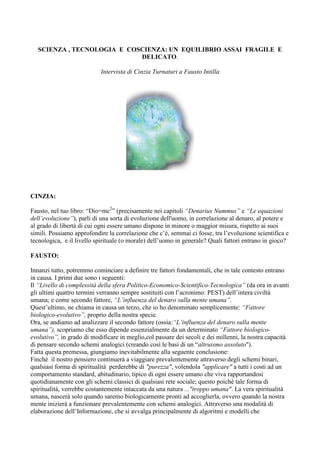 SCIENZA , TECNOLOGIA E COSCIENZA: UN EQUILIBRIO ASSAI FRAGILE E
                             DELICATO.

                           Intervista di Cinzia Turnaturi a Fausto Intilla




CINZIA:

Fausto, nel tuo libro: “Dio=mc2” (precisamente nei capitoli “Denarius Nummus” e “Le equazioni
dell’evoluzione”), parli di una sorta di evoluzione dell'uomo, in correlazione al denaro, al potere e
al grado di libertà di cui ogni essere umano dispone in minore o maggior misura, rispetto ai suoi
simili. Possiamo approfondire la correlazione che c’è, semmai ci fosse, tra l’evoluzione scientifica e
tecnologica, e il livello spirituale (o morale) dell’uomo in generale? Quali fattori entrano in gioco?

FAUSTO:

Innanzi tutto, potremmo cominciare a definire tre fattori fondamentali, che in tale contesto entrano
in causa. I primi due sono i seguenti:
Il “Livello di complessità della sfera Politico-Economico-Scientifico-Tecnologica” (da ora in avanti
gli ultimi quattro termini verranno sempre sostituiti con l’acronimo: PEST) dell’intera civiltà
umana; e come secondo fattore, “L’influenza del denaro sulla mente umana”.
Quest’ultimo, ne chiama in causa un terzo, che io ho denominato semplicemente: “Fattore
biologico-evolutivo”, proprio della nostra specie.
Ora, se andiamo ad analizzare il secondo fattore (ossia:“L’influenza del denaro sulla mente
umana”), scopriamo che esso dipende essenzialmente da un determinato “Fattore biologico-
evolutivo”, in grado di modificare in meglio,col passare dei secoli e dei millenni, la nostra capacità
di pensare secondo schemi analogici (creando così le basi di un “altruismo assolutoquot;).
Fatta questa premessa, giungiamo inevitabilmente alla seguente conclusione:
Finchè il nostro pensiero continuerà a viaggiare prevalentemente attraverso degli schemi binari,
qualsiasi forma di spiritualità perderebbe di quot;purezzaquot;, volendola quot;applicarequot; a tutti i costi ad un
comportamento standard, abitudinario, tipico di ogni essere umano che viva rapportandosi
quotidianamente con gli schemi classici di qualsiasi rete sociale; questo poichè tale forma di
spiritualità, verrebbe costantemente intaccata da una natura ...quot;troppo umanaquot;. La vera spiritualità
umana, nascerà solo quando saremo biologicamente pronti ad accoglierla, ovvero quando la nostra
mente inizierà a funzionare prevalentemente con schemi analogici. Attraverso una modalità di
elaborazione dell’Informazione, che si avvalga principalmente di algoritmi e modelli che
 