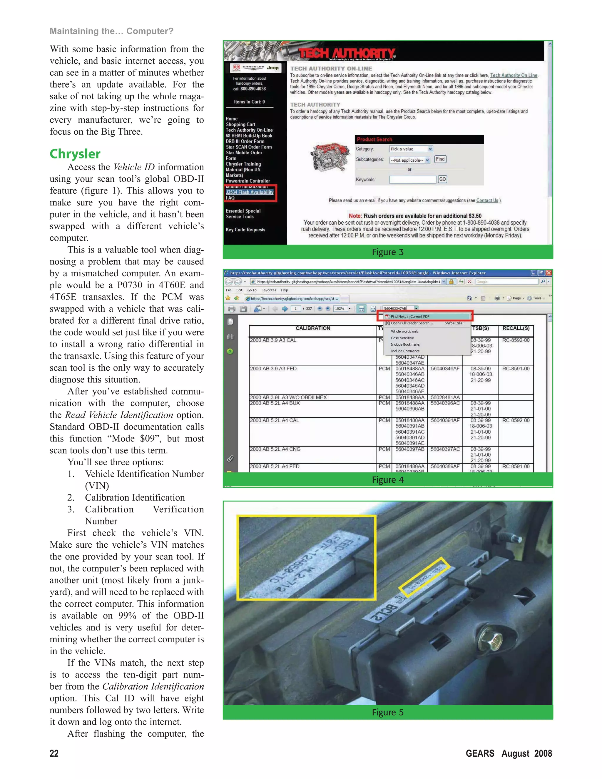 Maintaining the… Computer?

With some basic information from the
vehicle, and basic internet access, you
can see in a matter of minutes whether
there’s an update available. For the
sake of not taking up the whole maga-
zine with step-by-step instructions for
every manufacturer, we’re going to
focus on the Big Three.

Chrysler
     Access the Vehicle ID information
using your scan tool’s global OBD-II
feature (figure 1). This allows you to
make sure you have the right com-
puter in the vehicle, and it hasn’t been
swapped with a different vehicle’s
computer.
     This is a valuable tool when diag-     Figure 3
nosing a problem that may be caused
by a mismatched computer. An exam-
ple would be a P0730 in 4T60E and
4T65E transaxles. If the PCM was
swapped with a vehicle that was cali-
brated for a different final drive ratio,
the code would set just like if you were
to install a wrong ratio differential in
the transaxle. Using this feature of your
scan tool is the only way to accurately
diagnose this situation.
     After you’ve established commu-
nication with the computer, choose
the Read Vehicle Identification option.
Standard OBD-II documentation calls
this function “Mode $09”, but most
scan tools don’t use this term.
     You’ll see three options:
     1. Vehicle Identification Number
                                            Figure 4
          (VIN)
     2. Calibration Identification
     3. Calibration         Verification
          Number
     First check the vehicle’s VIN.
Make sure the vehicle’s VIN matches
the one provided by your scan tool. If
not, the computer’s been replaced with
another unit (most likely from a junk-
yard), and will need to be replaced with
the correct computer. This information
is available on 99% of the OBD-II
vehicles and is very useful for deter-
mining whether the correct computer is
in the vehicle.
     If the VINs match, the next step
is to access the ten-digit part num-
ber from the Calibration Identification
option. This Cal ID will have eight
numbers followed by two letters. Write      Figure 5
it down and log onto the internet.
     After flashing the computer, the

22                                                     GEARS August 2008
 