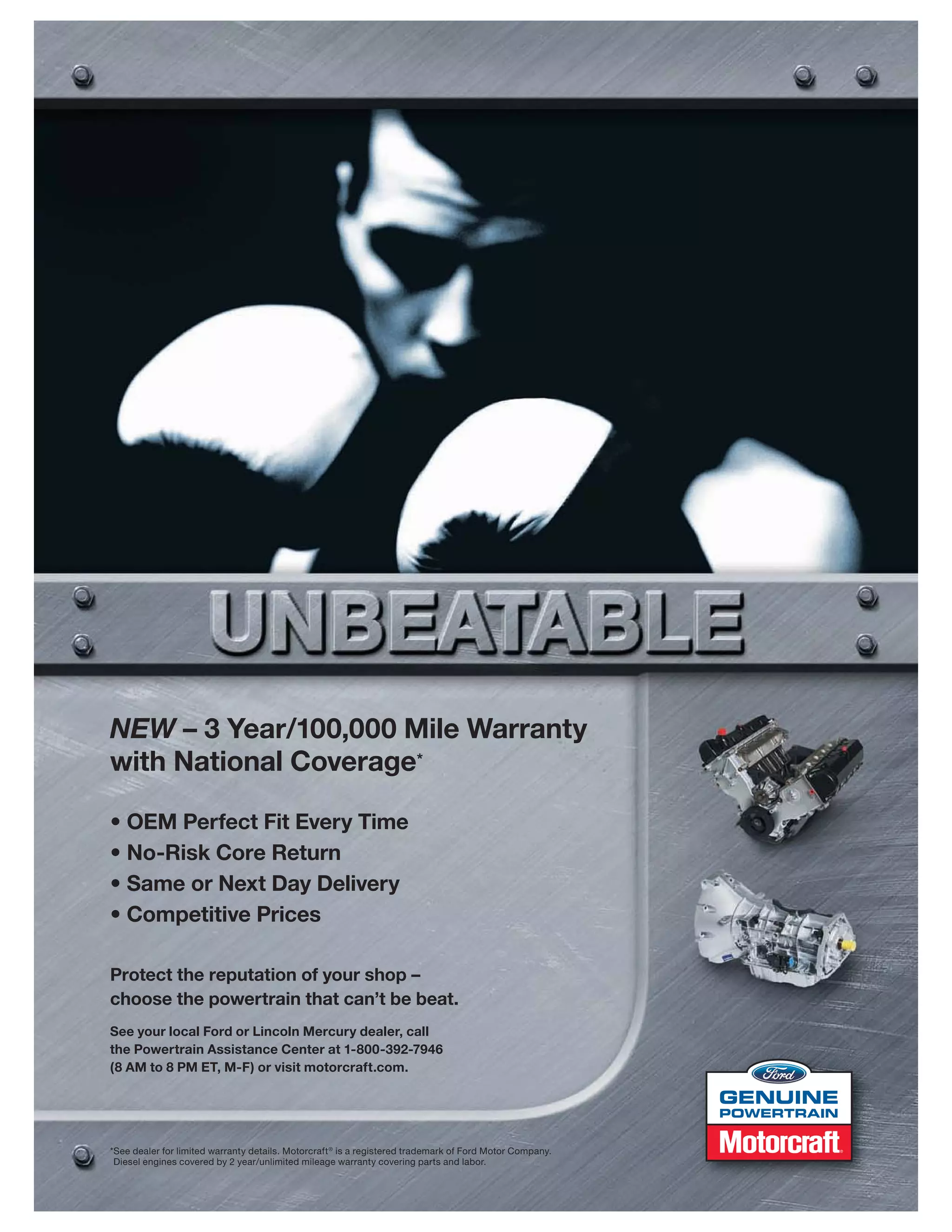 NEW – 3 Year/100,000 Mile Warranty
with National Coverage*

• OEM Perfect Fit Every Time
• No-Risk Core Return
• Same or Next Day Delivery
• Competitive Prices

Protect the reputation of your shop –
choose the powertrain that can’t be beat.
See your local Ford or Lincoln Mercury dealer, call
the Powertrain Assistance Center at 1-800-392-7946
(8 AM to 8 PM ET, M-F) or visit motorcraft.com.


                                                                                                          POWERTRAIN


*See dealer for limited warranty details. Motorcraft ® is a registered trademark of Ford Motor Company.
 Diesel engines covered by 2 year/unlimited mileage warranty covering parts and labor.
 