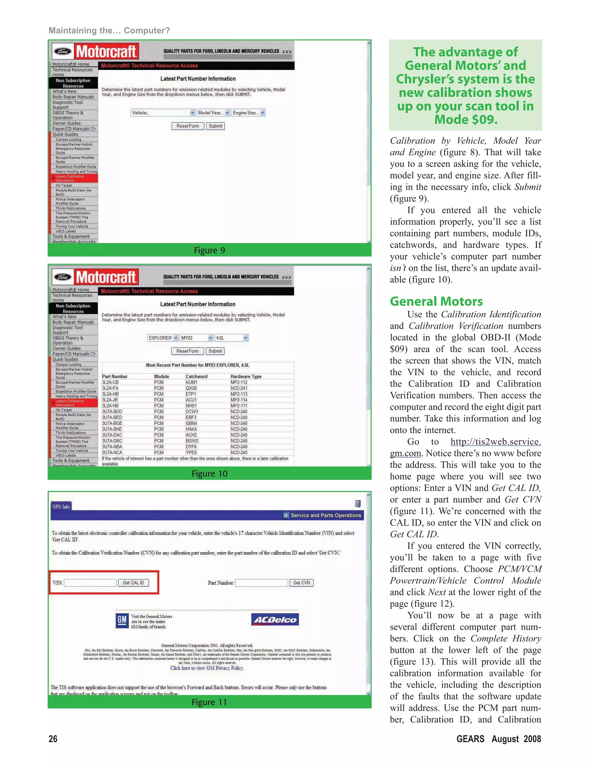 Maintaining the… Computer?

                                            The advantage of
                                           General Motors’ and
                                          Chrysler’s system is the
                                          new calibration shows
                                          up on your scan tool in
                                                Mode $09.
                                         Calibration by Vehicle, Model Year
                                         and Engine (figure 8). That will take
                                         you to a screen asking for the vehicle,
                                         model year, and engine size. After fill-
                                         ing in the necessary info, click Submit
                                         (figure 9).
                                               If you entered all the vehicle
                                         information properly, you’ll see a list
                                         containing part numbers, module IDs,
                                         catchwords, and hardware types. If
                             Figure 9
                                         your vehicle’s computer part number
                                         isn’t on the list, there’s an update avail-
                                         able (figure 10).

                                         General Motors
                                              Use the Calibration Identification
                                         and Calibration Verification numbers
                                         located in the global OBD-II (Mode
                                         $09) area of the scan tool. Access
                                         the screen that shows the VIN, match
                                         the VIN to the vehicle, and record
                                         the Calibration ID and Calibration
                                         Verification numbers. Then access the
                                         computer and record the eight digit part
                                         number. Take this information and log
                                         onto the internet.
                                              Go to http://tis2web.service.
                                         gm.com. Notice there’s no www before
                                         the address. This will take you to the
                             Figure 10   home page where you will see two
                                         options: Enter a VIN and Get CAL ID,
                                         or enter a part number and Get CVN
                                         (figure 11). We’re concerned with the
                                         CAL ID, so enter the VIN and click on
                                         Get CAL ID.
                                              If you entered the VIN correctly,
                                         you’ll be taken to a page with five
                                         different options. Choose PCM/VCM
                                         Powertrain/Vehicle Control Module
                                         and click Next at the lower right of the
                                         page (figure 12).
                                              You’ll now be at a page with
                                         several different computer part num-
                                         bers. Click on the Complete History
                                         button at the lower left of the page
                                         (figure 13). This will provide all the
                                         calibration information available for
                                         the vehicle, including the description
                                         of the faults that the software update
                             Figure 11
                                         will address. Use the PCM part num-
                                         ber, Calibration ID, and Calibration

26                                                         GEARS August 2008
 
