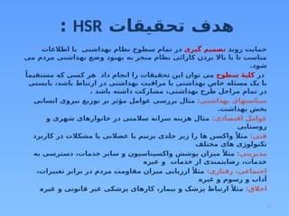 11
‫تحقیقات‬ ‫هدف‬
HSR
:
‫روند‬ ‫حمایت‬
‫گیری‬ ‫تصمیم‬
‫اطالعات‬ ‫با‬ ‫بهداشتی‬ ‫نظام‬ ‫سطوح‬ ‫تمام‬ ‫در‬
‫می‬ ‫مردم‬ ‫بهداشتی‬ ‫وضع‬ ‫بهبود‬ ‫به‬ ‫منجر‬ ‫نظام‬ ‫کارائی‬ ‫بردن‬ ‫باال‬ ‫با‬ ‫تا‬ ‫مناسب‬
.‫شود‬
‫در‬
‫سطوح‬ ‫ۀ‬‫کلی‬
ً‫مستقیما‬ ‫که‬ ‫کسی‬ ‫هر‬ ‫داد‬ ‫انجام‬ ‫را‬ ‫تحقیقات‬ ‫این‬ ‫توان‬ ‫می‬
‫بایستی‬ ،‫باشد‬ ‫ارتباط‬ ‫در‬ ‫بهداشتی‬ ‫مراقبت‬ ‫یا‬ ‫بهداشتی‬ ‫خاص‬ ‫مسئله‬ ‫یک‬ ‫با‬
. ‫باشد‬ ‫داشته‬ ‫مشارکت‬ ،‫بهداشتی‬ ‫طرح‬ ‫مراحل‬ ‫تمام‬ ‫در‬
:‫بهداشتی‬ ‫سیاستهای‬
‫انسانی‬ ‫نیروی‬ ‫توزیع‬ ‫بر‬ ‫مؤثر‬ ‫عوامل‬ ‫بررسی‬ ‫مثال‬
.‫بهداشت‬ ‫بخش‬
:‫اقتصادی‬ ‫عوامل‬
‫و‬ ‫شهری‬ ‫خانوارهای‬ ‫در‬ ‫سالمتی‬ ‫سرانه‬ ‫هزینه‬ ‫مثال‬
‫روستایی‬
:‫فنی‬
‫کاربرد‬ ‫در‬ ‫مشکالت‬ ‫یا‬ ‫عضالنی‬ ‫یا‬ ‫بزنیم‬ ‫جلدی‬ ‫زیر‬ ‫را‬ ‫ها‬ ‫واکسن‬ ً‫مثال‬
‫مختلف‬ ‫های‬ ‫تکنولوژی‬
:‫مدیریتی‬
‫به‬ ‫دسترسی‬ ،‫خدمات‬ ‫سایر‬ ‫و‬ ‫واکسیناسیون‬ ‫پوشش‬ ‫میزان‬ ً‫مثال‬
‫غیره‬ ‫و‬ ‫خدمات‬ ‫از‬ ‫رضایتمندی‬ ،‫خدمات‬
:‫رفتاری‬ ،‫اجتماعی‬
،‫تغییرات‬ ‫برابر‬ ‫در‬ ‫مردم‬ ‫مقاومت‬ ‫میزان‬ ‫ارزیابی‬ ً‫مثال‬
‫غیره‬ ‫و‬ ‫رسوم‬ ‫و‬ ‫آداب‬
:‫اخالق‬
‫غیره‬ ‫و‬ ‫قانونی‬ ‫غیر‬ ‫پزشکی‬ ‫کارهای‬ ،‫بیمار‬ ‫و‬ ‫پزشک‬ ‫ارتباط‬ ً‫مثال‬
 