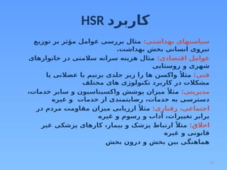 12
HSR ‫كاربرد‬
:‫بهداشتی‬ ‫سیاستهای‬
‫توزیع‬ ‫بر‬ ‫مؤثر‬ ‫عوامل‬ ‫بررسی‬ ‫مثال‬
.‫بهداشت‬ ‫بخش‬ ‫انسانی‬ ‫نیروی‬
:‫اقتصادی‬ ‫عوامل‬
‫خانوارهای‬ ‫در‬ ‫سالمتی‬ ‫سرانه‬ ‫هزینه‬ ‫مثال‬
‫روستایی‬ ‫و‬ ‫شهری‬
:‫فنی‬
‫یا‬ ‫عضالنی‬ ‫یا‬ ‫بزنیم‬ ‫جلدی‬ ‫زیر‬ ‫را‬ ‫ها‬ ‫واکسن‬ ً‫مثال‬
‫مختلف‬ ‫های‬ ‫تکنولوژی‬ ‫کاربرد‬ ‫در‬ ‫مشکالت‬
:‫مدیریتی‬
،‫خدمات‬ ‫سایر‬ ‫و‬ ‫واکسیناسیون‬ ‫پوشش‬ ‫میزان‬ ً‫مثال‬
‫غیره‬ ‫و‬ ‫خدمات‬ ‫از‬ ‫رضایتمندی‬ ،‫خدمات‬ ‫به‬ ‫دسترسی‬
:‫رفتاری‬ ،‫اجتماعی‬
‫در‬ ‫مردم‬ ‫مقاومت‬ ‫میزان‬ ‫ارزیابی‬ ً‫مثال‬
‫غیره‬ ‫و‬ ‫رسوم‬ ‫و‬ ‫آداب‬ ،‫تغییرات‬ ‫برابر‬
:‫اخالق‬
‫غیر‬ ‫پزشکی‬ ‫کارهای‬ ،‫بیمار‬ ‫و‬ ‫پزشک‬ ‫ارتباط‬ ً‫مثال‬
‫غیره‬ ‫و‬ ‫قانونی‬
‫بخش‬ ‫درون‬ ‫و‬ ‫بخش‬ ‫بین‬ ‫هماهنگی‬
 