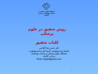 ‫علوم‬ ‫در‬ ‫تحقیق‬ ‫روش‬
‫پزشکی‬
‫تحقیق‬ ‫کلیات‬
‫گیالسی‬ ‫رضا‬ ‫حمید‬ ‫دکتر‬
،‫اپیدمیولوژی‬ ‫و‬ ‫آمار‬ ‫گروه‬ ،‫اپیدمیولوژی‬ ‫دانشیار‬
‫بهداشتی‬ ‫خدمات‬ ‫و‬ ‫پزشکی‬ ‫علوم‬ ‫دانشگاه‬
‫کاشان‬ ‫درمانی‬
Email: hrgilasi@yahoo.com
‫پزشکی‬ ‫علوم‬ ‫دانشگاه‬
‫و‬
‫درمانی‬ ‫بهداشتی‬ ‫خدمات‬
‫کاشان‬
2
 