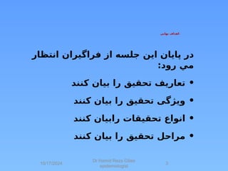 ‫نهايي‬ ‫اهداف‬:
‫پايان‬ ‫در‬
‫این‬
‫انتظار‬ ‫فراگيران‬ ‫از‬ ‫جلسه‬
:‫رود‬ ‫مي‬
•
‫کنند‬ ‫بیان‬ ‫را‬ ‫تحقیق‬ ‫تعاریف‬
•
‫کنند‬ ‫بیان‬ ‫را‬ ‫تحقیق‬ ‫ویژگی‬
•
‫کنند‬ ‫رابیان‬ ‫تحقیقات‬ ‫انواع‬
•
‫کنند‬ ‫بیان‬ ‫را‬ ‫تحقیق‬ ‫مراحل‬
10/17/2024
Dr Hamid Reza Gilasi
epidemiologist
3
 