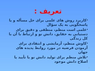 4
: ‫تعریف‬
•
‫یا‬ ‫و‬ ‫مسأله‬ ‫حل‬ ‫برای‬ ‫علمی‬ ‫های‬ ‫روش‬ ‫کاربرد‬
‫سؤال‬ ‫یک‬ ‫به‬ ‫پاسخگویی‬
•
‫برای‬ ‫دقیق‬ ‫و‬ ‫منطقی‬ ،‫منظم‬ ‫است‬ ‫علمی‬
‫با‬ ‫آن‬ ‫با‬ ‫ارتباط‬ ‫و‬ ‫نو‬ ‫دانش‬ ،‫حقایق‬ ‫به‬ ‫دستیابی‬
‫زندگی‬ ‫کل‬
•
‫برای‬ ‫انتقادی‬ ‫و‬ ‫آزمایشی‬ ،‫منظم‬ ‫کاوش‬
‫های‬ ‫پدیده‬ ‫روابط‬ ‫مورد‬ ‫در‬ ‫فرضیه‬ ‫آزمودن‬
‫جهان‬
•
‫یا‬ ‫تأیید‬ ‫یا‬ ‫نو‬ ‫دانش‬ ‫تولید‬ ‫برای‬ ‫منظم‬ ‫تالش‬
‫موجود‬ ‫دانش‬ ‫اصالح‬
 