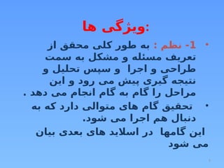 5
‫ها‬ ‫ویژگی‬:
•
1
: ‫نظم‬ -
‫از‬ ‫محقق‬ ‫کلی‬ ‫طور‬ ‫به‬
‫سمت‬ ‫به‬ ‫مشکل‬ ‫و‬ ‫مسئله‬ ‫تعریف‬
‫و‬ ‫تحلیل‬ ‫سپس‬ ‫و‬ ‫اجرا‬ ‫و‬ ‫طراحی‬
‫این‬ ‫و‬ ‫رود‬ ‫می‬ ‫پیش‬ ‫گیری‬ ‫نتیجه‬
. ‫دهد‬ ‫می‬ ‫انجام‬ ‫گام‬ ‫به‬ ‫گام‬ ‫را‬ ‫مراحل‬
•
‫به‬ ‫که‬ ‫دارد‬ ‫متوالی‬ ‫های‬ ‫گام‬ ‫تحقیق‬
.‫شود‬ ‫می‬ ‫اجرا‬ ‫هم‬ ‫دنبال‬
‫بیان‬ ‫بعدی‬ ‫های‬ ‫اسالید‬ ‫در‬ ‫گامها‬ ‫این‬
‫شود‬ ‫می‬
 