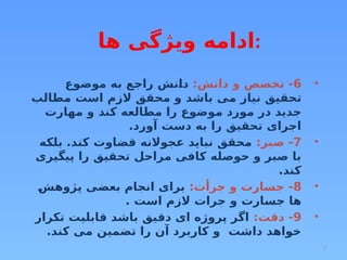 7
•
6
:‫دانش‬ ‫و‬ ‫تخصص‬ -
‫موضوع‬ ‫به‬ ‫راجع‬ ‫دانش‬
‫مطالب‬ ‫است‬ ‫الزم‬ ‫محقق‬ ‫و‬ ‫باشد‬ ‫می‬ ‫نیاز‬ ‫تحقیق‬
‫مهارت‬ ‫و‬ ‫کند‬ ‫مطالعه‬ ‫را‬ ‫موضوع‬ ‫مورد‬ ‫در‬ ‫جدید‬
.‫آورد‬ ‫دست‬ ‫به‬ ‫را‬ ‫تحقیق‬ ‫اجرای‬
•
7
:‫صبر‬ -
‫بلکه‬ .‫کند‬ ‫قضاوت‬ ‫عجوالنه‬ ‫نباید‬ ‫محقق‬
‫پیگیری‬ ‫را‬ ‫تحقیق‬ ‫مراحل‬ ‫کافی‬ ‫حوصله‬ ‫و‬ ‫صبر‬ ‫با‬
.‫کند‬
•
8
:‫جرأت‬ ‫و‬ ‫جسارت‬ -
‫پژوهش‬ ‫بعضی‬ ‫انجام‬ ‫برای‬
. ‫است‬ ‫الزم‬ ‫جرات‬ ‫و‬ ‫جسارت‬ ‫ها‬
•
9
:‫دقت‬ -
‫تکرار‬ ‫قابلیت‬ ‫باشد‬ ‫دقیق‬ ‫ای‬ ‫پروژه‬ ‫اگر‬
.‫کند‬ ‫می‬ ‫تضمین‬ ‫را‬ ‫آن‬ ‫کاربرد‬ ‫و‬ ‫داشت‬ ‫خواهد‬
‫ها‬ ‫ویژگی‬ ‫ادامه‬:
 