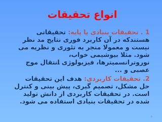 8
‫تحقیقات‬ ‫انواع‬
1
:‫پایه‬ ‫یا‬ ‫بنیادی‬ ‫تحقیقات‬ .
‫تحقیقاتی‬
‫نظر‬ ‫مد‬ ‫نتایج‬ ‫فوری‬ ‫کاربرد‬ ‫آن‬ ‫در‬ ‫هستندکه‬
‫می‬ ‫نظریه‬ ‫و‬ ‫تئوری‬ ‫به‬ ‫منجر‬ ‫معموال‬ ‫و‬ ‫نیست‬
،‫خواب‬ ‫بیوشیمی‬ ‫مثال‬ .‫شود‬
‫موج‬ ‫انتقال‬ ‫فیزیولوژی‬ ،‫نوروترانسمیترها‬
... ‫و‬ ‫عصبی‬
2
:‫کاربردی‬ ‫تحقیقات‬ .
‫تحقیقات‬ ‫این‬ ‫هدف‬
‫کنترل‬ ‫و‬ ‫بینی‬ ‫پیش‬ ،‫گیری‬ ‫تصمیم‬ ،‫مشکل‬ ‫حل‬
‫تولید‬ ‫دانش‬ ‫از‬ ‫کاربردی‬ ‫تحقیقات‬ ‫در‬ .‫است‬
.‫شود‬ ‫می‬ ‫استفاده‬ ‫بنیادی‬ ‫تحقیقات‬ ‫در‬ ‫شده‬
 